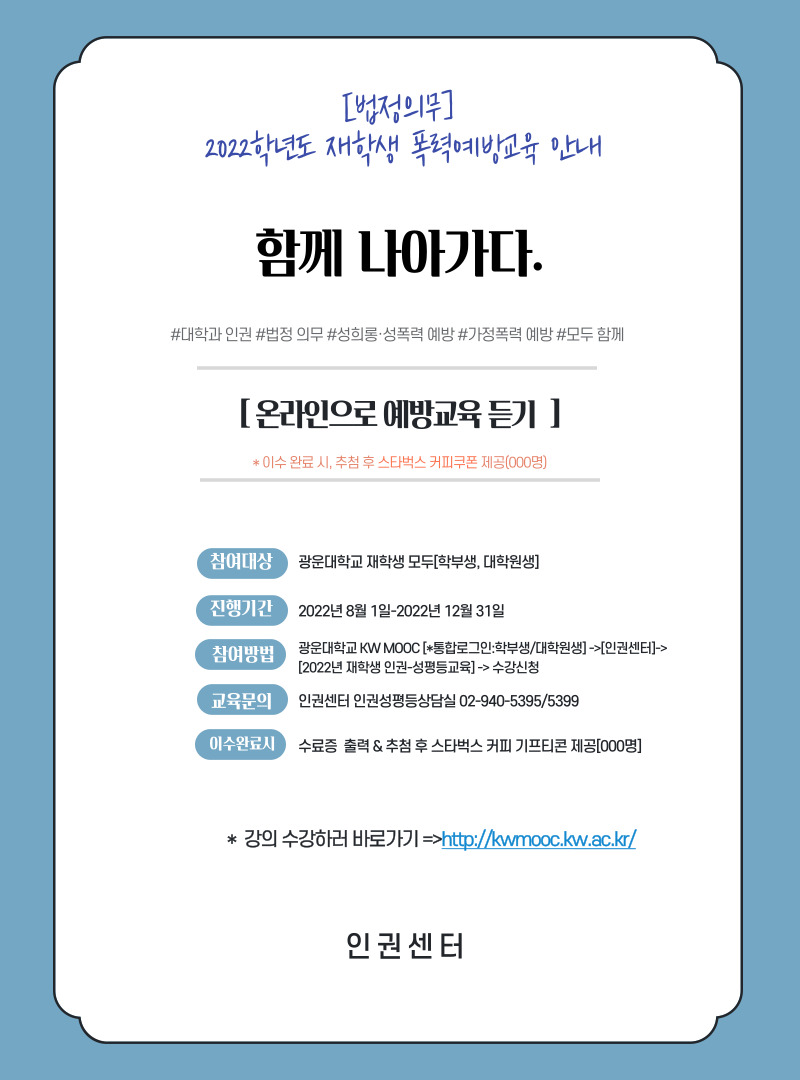 [법정의무] 2022학년도 재학생 폭력예방교육 안내
함께 나아가다
#대학와 인권#법정의무#성희롱성폭력예방#가정폭력 예방#모두함께
[온라인으로 예방교육 듣기]*이수 완료시 추첨 후 스타벅스 커피쿠폰 제공(000명)
1. 대상 : 광운대학교 재학생 모두(학부생, 대학원생 포함)
2. 진행기간 : 2022년 8월 1일 - 2022년12월 31일
3. 교육신청 및 이수 : 광운대학교 [KW-MOOC] 통합로그인: 학부생, 대학원생 -> [인권센터] 선택 -> [2022년 재학생 인권-성평등교육 ] 강좌선택 후 수강신청  
4. 교육문의 :   광운대학교 인권센터 02.940.5399
4. 이수완료시 : 수료증 출력&  추첨 후 스타벅스 기프티콘 제공(000명)

강의수강하러바로가기 => http://kwmooc.kw.ac.kr/

-인권센터 -