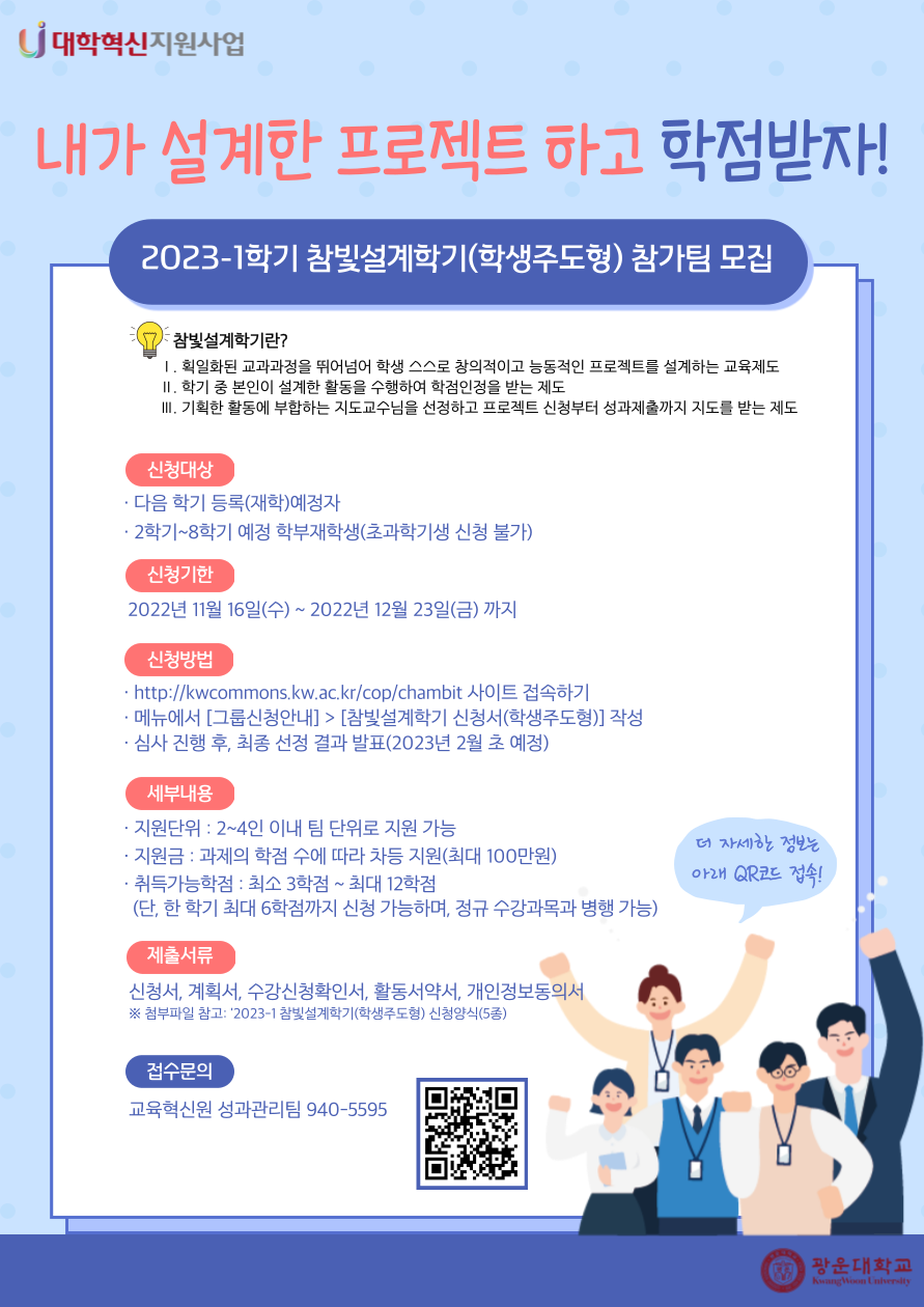 2023-1 참빛설계학기(학생주도형) 참가팀 모집 안내

참빛설계학기란?
1. 획일하된 교과과정을 뛰어넘어 학생 스스로 창의적이고 능동적인 프로젝트를 설계하는 교육제도
2. 학기 중 본인이 설계한 활동을 수행하여 학점인정을 받는 제도
3. 기획한 활동에 부합하는 지도교수님을 선정하고 프로젝트 신청부터 성과제출까지 지도를 받는 제도

신청대상
- 다음 학기 등록(재학)예정자
- 2학기~8학기 예정 학부재학생(초과학기생 신청 불가)

신청기한
- 2022년 11월 16일(수)~2022년 12월 23일(금) 까지

신청방법
- http://kwcommons.kw.ac.kr/cop/chambit 사이트 접속
- 메뉴에서 [그룹신청안내]>[참빛설계학기 신청서(학생주도형)] 작성
- 심사 진행 후, 최종 선정 결과 발표(2월 초 예정)

세부내용
- 지원단위: 2~4인 이내 팀 단위로 지원 가능
- 지원금: 과제의 학점 수에 따라 차등 지원(최대 100만원)
- 취득가능학점: 최소 3학점~최대 12학점
  (단, 한 학기 최대 6학점까지 신청 가능하며, 정규 수강과목 병행 가능)

제출서류
- 신청서, 계획서, 수강신청요청서, 활동서약서, 개인정보동의서
※첨부파일 참고

접수문의
- 교육혁신원 성과관리팀 940-5595



★ 연결URL : http://kwcommons.kw.ac.kr/cop/chambit/?page_id=7