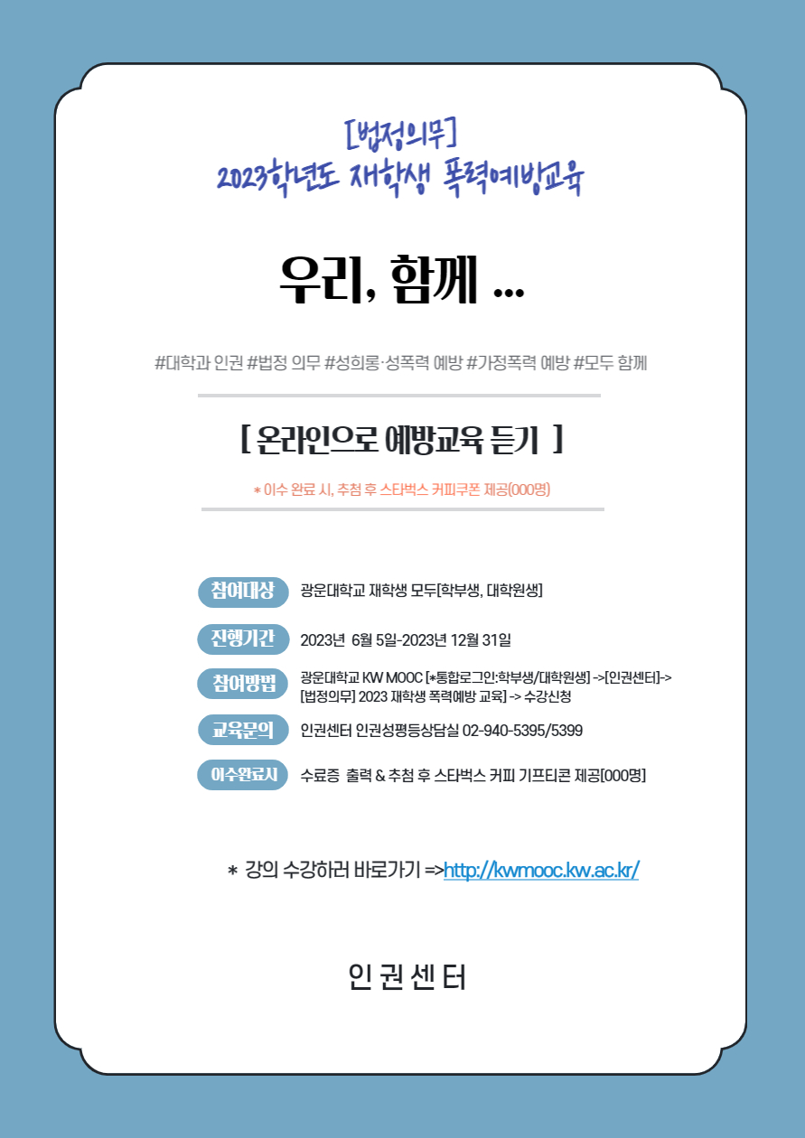 [법정의무] 2023학년도 재학생 폭력예방교육
우리, 함께...
#대학과 인권 #법정의무 #성희롱성폭력예방 # 가정폭력 예방 # 모두함께
[온라인으로 예방교육 듣기]
*이수 완료시 추첨후 스타벅스 커피쿠폰 제공(000명)
참여대상 : 광운대학교 재학생 모두(학부생, 대학원생)
진행기간 : 2023년 6월5일~2023년 12월 31일
참여방법 : 광운대학교 KW MOOC[*통합로그인:학부생/대학원생]->[인권센터]->[법정의무] 2023 재학생 폭력예방교육 -> 수강신청
교육문의 : 인권센터 인권성평등상담실 02-940-5395/5399
이수완료시 : 수료증출력 & 스타벅스 커피 기프티콘 제공[000명]
*강의수강하러 바로가기 => http://kwmooc.kw.ac.kr/
인권센터