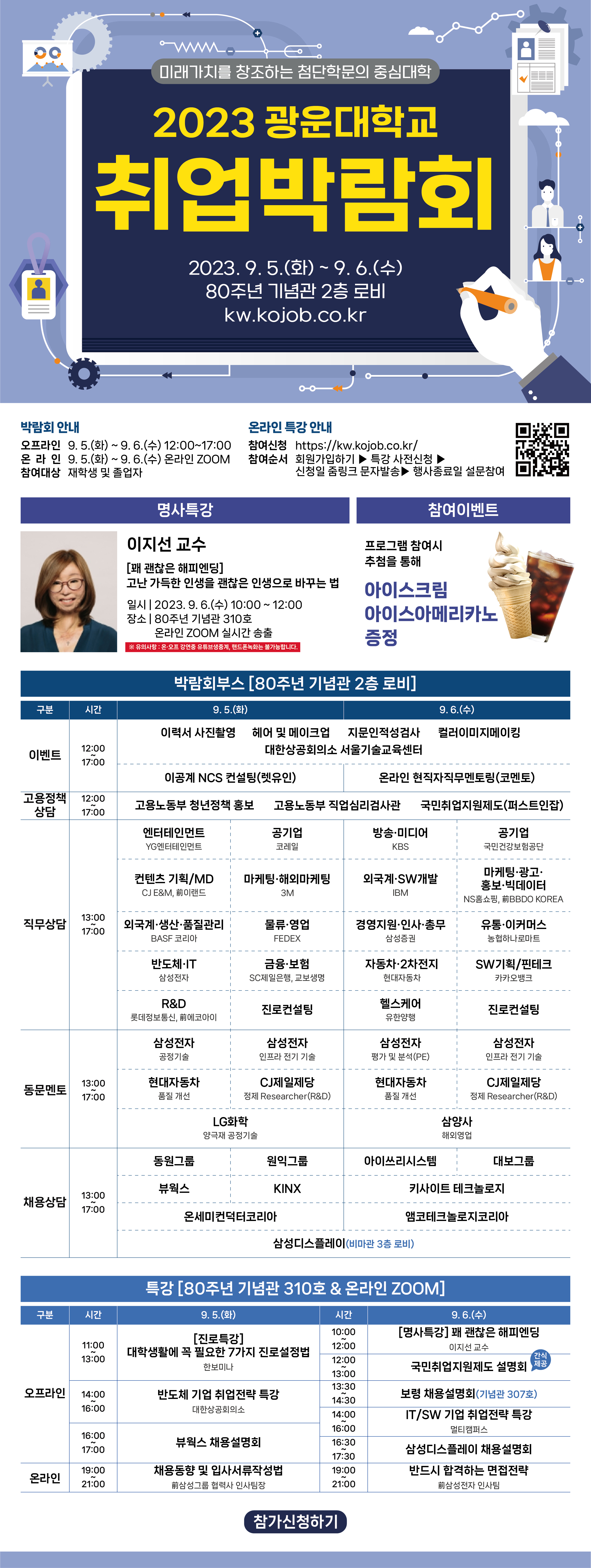 2023학년도 광운 취업박람회 개최 안내(온.오프라인)

경력개발팀에서는 하반기 공채시즌을 맞아 진로와 취업에 도움이 될 수 있는 박람회 행사를 마련하였습니다.

이번 취업박람회는 학교에서 대규모로 진행되며 직무 및 채용부스, 부대행사, 이벤트, 명사 특강 등이 운영됩니다.

80주년 기념관 2층 로비에서 진행되는 본 행사에 우리 학생들의 많은 관심과 참여 바랍니다.

 



 

취업박람회 신청하기

 

*국민취업지원제도 설명회는 사전 신청자에게는 간식 제공(샌드위치,음료)됩니다. 

참여희망자는 아래 링크로 신청해주세요. (4학년 및 졸업자만 신청가능)

  https://forms.gle/caDzwbZSH4x9wTij8 
