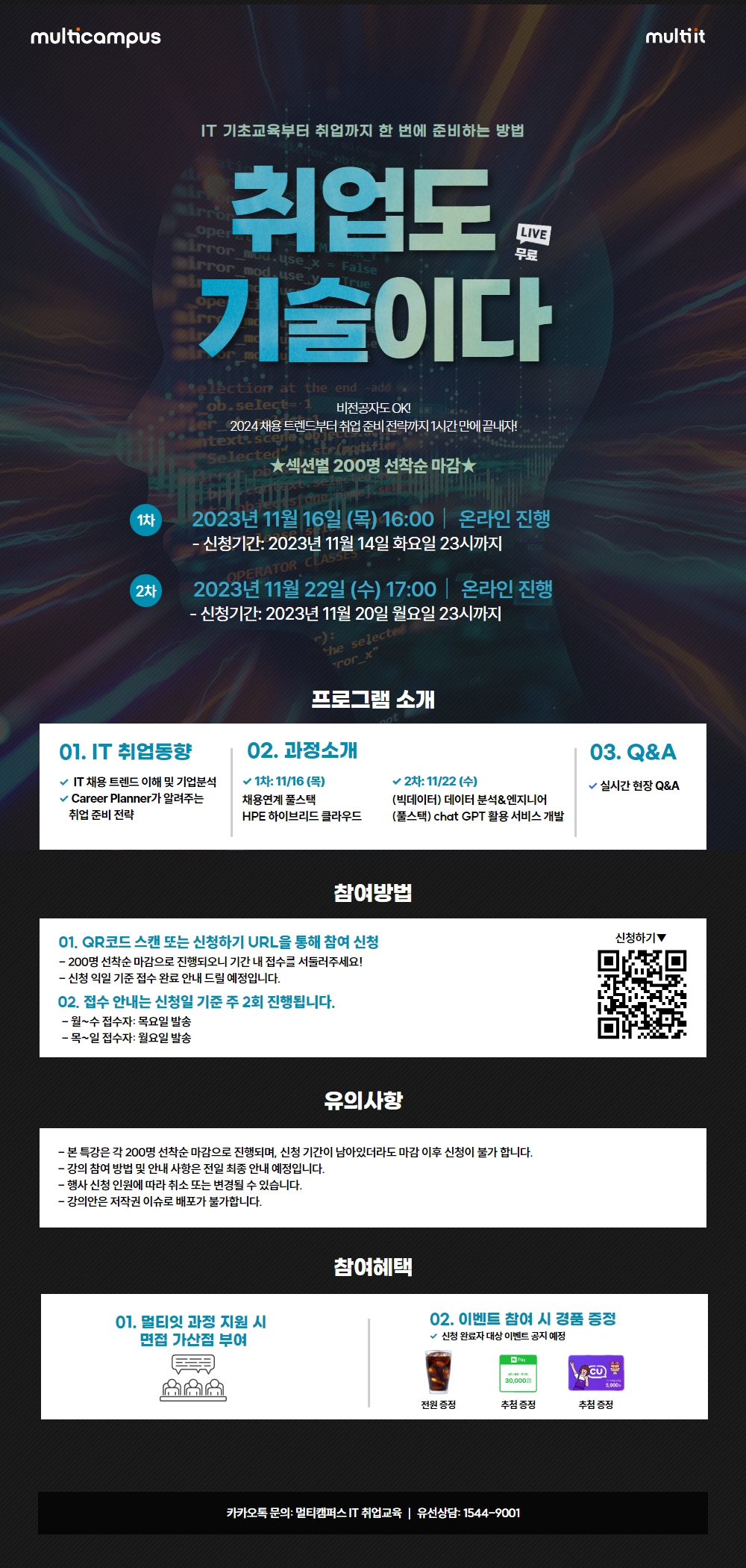 IT 기초교육부터 취업까지 한 번에 준비하는 방법
취업도 기술이다
비전공자도 OK!
2024 채용 트렌드부터 취업준비 전략까지 1시간만에 끝내자!

★섹션별 200명 선착순 마감★
1차 : 2023년 11월 16일 (목) 16:00 온라인 진행
- 신청기간: 2023년 11월 14일 화요일 23시까지
2차 : 2023년 11월 22일 (수) 17:00 | 온라인 진행
- 신청기간: 2023년 11월 20일 월요일 23시까지

[프로그램 소개]
01. IT 취업동향
IT 채용 트렌드 이해 및 기업분석
Career Planner가 알려주는 취업준비 전략
02. 과정소개
1차: 11/16 (목)
채용연계 풀스택
HPE 하이브리드 클라우드
2차: 11/22 (수)
(빅데이터) 데이터 분석&엔지니어
(풀스택) chat GPT 활용 서비스 개발
03. Q&A
실시간 현장 Q&A

[참여방법]
01. QR코드 스캔 또는 신청하기 URL을 통해 참여 신청
-200명 선착순마감으로 진행되오니 기간 내 접수를 서둘러주세요!
-신청 익일 기준 접수 완료 안내 드릴 예정입니다.
02. 접수 안내는 신청일 기준 주 2회 진행됩니다.
-월~수 접수자: 목요일 발송
-목~일 접수자: 월요일 발송

[유의사항]
-본 특강은 각 200명 선착순 마감으로 진행되며, 신청기간이 남아있더라도 마감 이후 신청이 불가 합니다.
- 강의 참여 방법 및 안내 사항은 전일 최종 안내 예정입니다.
-행사신청 인원에 따라 취소 또는 변경될 수 있습니다.
-강의안은 저작권 이슈로 배포가 불가합니다.

[참여혜택]
01. 멀티잇 과정 지원 시 면접 가산점 부여
02. 이벤트 참여 시 경품 증정
√ 신청 완료자 대상 이벤트 공지 예정

카카오톡문의 : 멀티캠퍼스 IT 취업교육 유선상담: 1544-9001