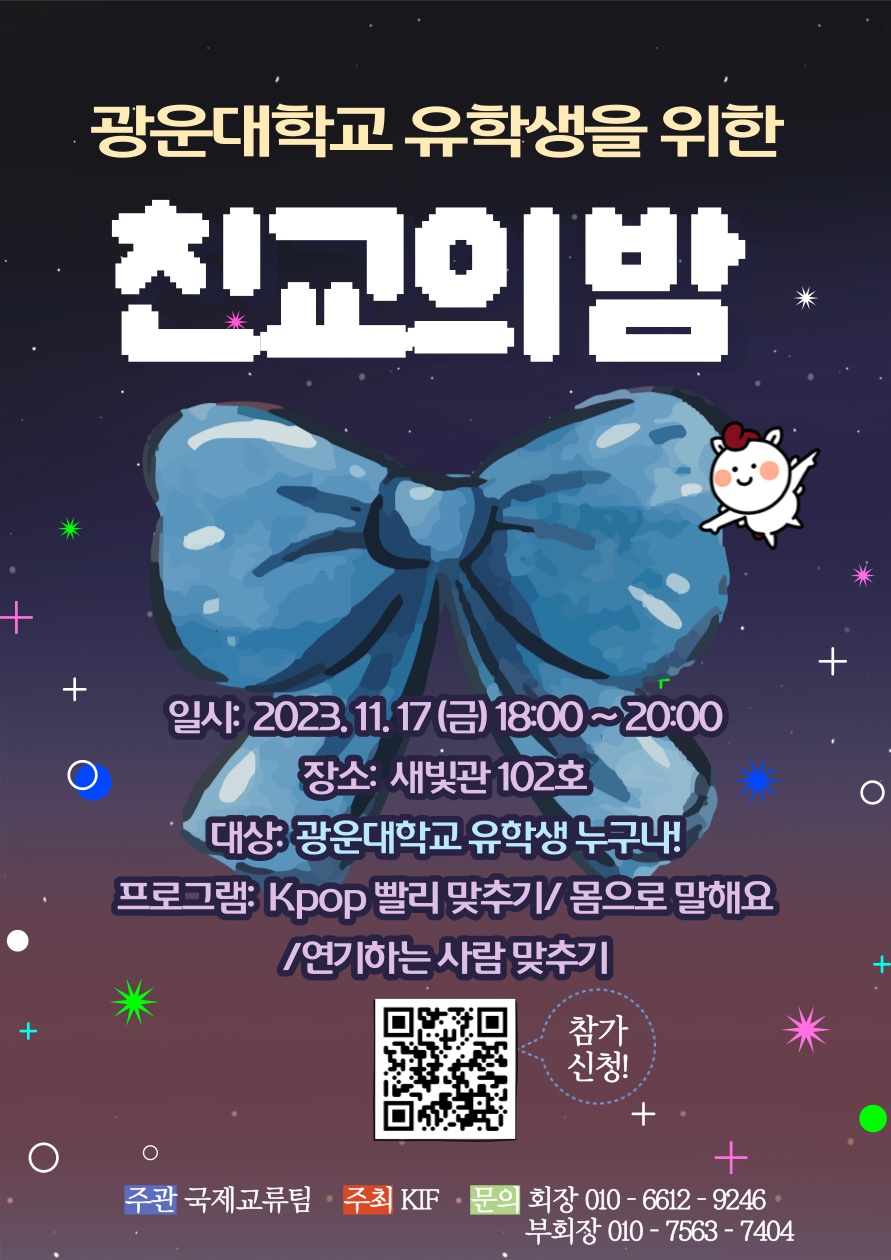 광운대학교 유학생을 위한 친교의 밤
일시 : 2023.11.17.(금) 18:00 ~ 20:00
장소 : 새빛관 102호
대상 : 광운대학교 유학생 누구나!
문의
- 회장 : 010-6612-9246
- 부회장 : 010-7563-7404