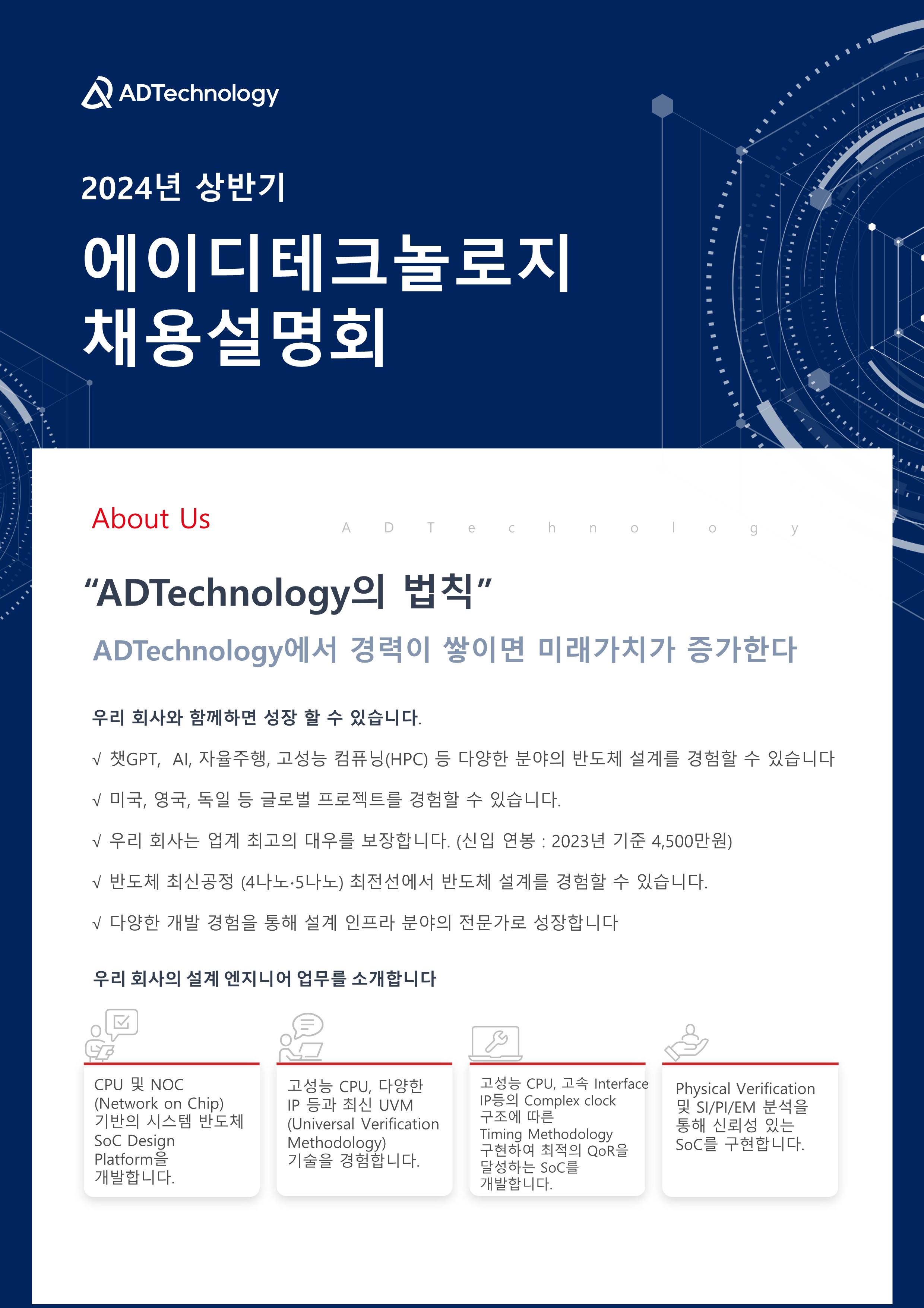 2024년 상반기 에이디테크놀로지 채용설명회
About Us
ADTechnology의 법칙
ADTechnology에서 경력이 쌓이면 미래가치가 증가한다
우리 회사와 함께하면 성장 할 수 있습니다.
- 챗GPT, AI, 자율주행, 고성능 컴퓨닝(HPC) 등 다양한 분야의 반도체 설계를 경험할 수 있습니다
- 미국, 영국, 독일 등 글로벌 프로젝트를 경험할 수 있습니다.
- 우리 회사는 업계 최고의 대우를 보장합니다. (신입 연봉 : 2023년 기준 4,500만원)
- 반도체 최신공정 (4나노·5나노) 최전선에서 반도체 설계를 경험할 수 있습니다.
- 다양한 개발 경험을 통해 설계 인프라 분야의 전문가로 성장합니다
우리 회사의 설계 엔지니어 업무를 소개합니다
CPU NOC(Network on Chip) 기반의 시스템 반도체 SoC Design Platform을 개발합니다.
고성능 CPU, 다양한 IP 등과 최신 UVM(Universal Verification
Methodology) 기술을 경험합니다.
고성능 CPU, 고속 Interface IP등의 Complex clock 구조에 따른 Timing Methodology 구현하여 최적의 QoR을 달성하는 SoC를
개발합니다.
Physical Verification 및 SI/PI/EM 분석을 통해 신뢰성 있는 SoC를 구현합니다.