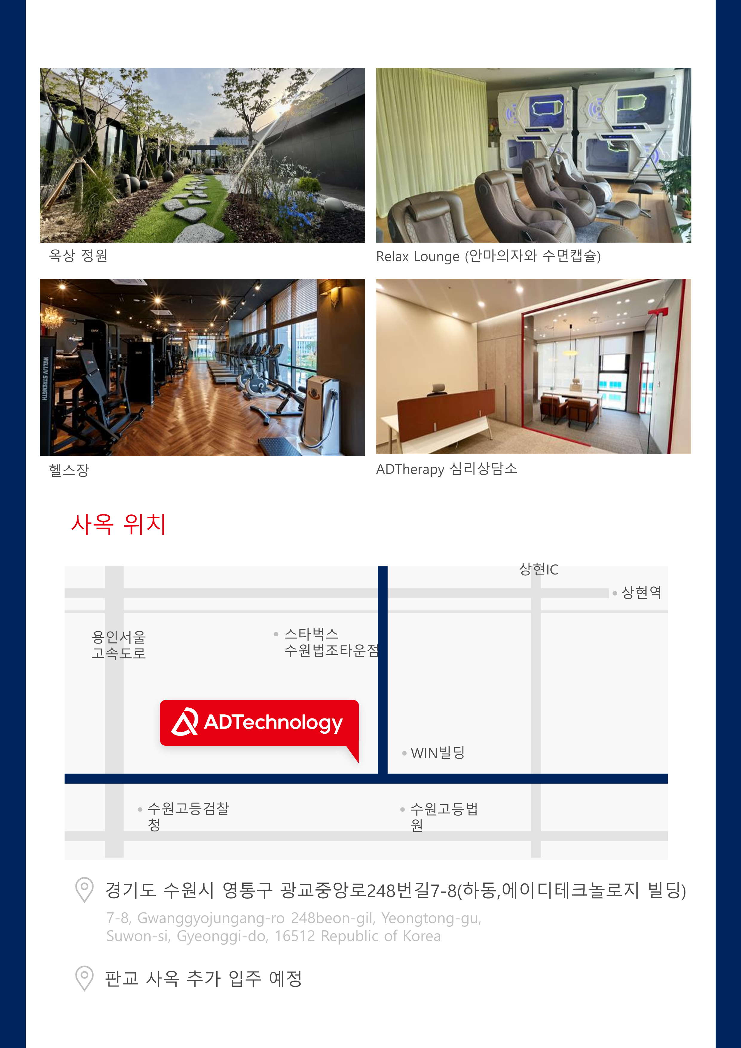 옥상 정원
Relax Lounge (안마의자와 수면캡슐)
헬스장
ADTheraphy 심리상담소

사옥 위치
- 경기도 수원시 영통구 광교중앙로248번길7-8(하동,에이디테크놀로지 빌딩)
- 7-8, Gwanggyojungang-ro 248beon-gil, Yeongtong-gu,
Suwon-si, Gyeonggi-do, 16512 Republic of Korea
- 판교 사옥 추가 입주 예정