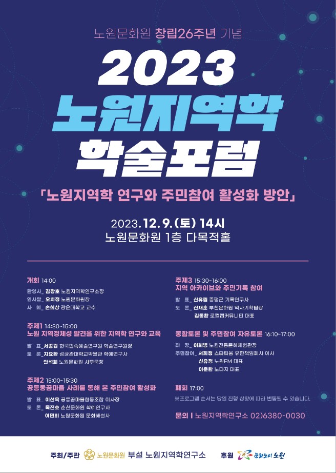 
     1) 행 사 명: 노원문화원 창립 26주년 기념 2023 노원지역학 학술포럼 
     2) 행사일정: 2023. 12. 9.(토) 14시 노원문화원 1층 다목적홀       
     3) 학술포럼 내용
      - 주제1 노원 지역정체성 발견을 위한 지역학 연구와 교육
      - 주제2 공릉동꿈마을 사례를 통해 본 주민참여 활성화
      - 주제3 지역 아카이브와 주민기록 참여 
      - 종합토론 및 주민참여 자유토론  
     4) 문   의: 노원지역학연구소 (02-6380-0030)