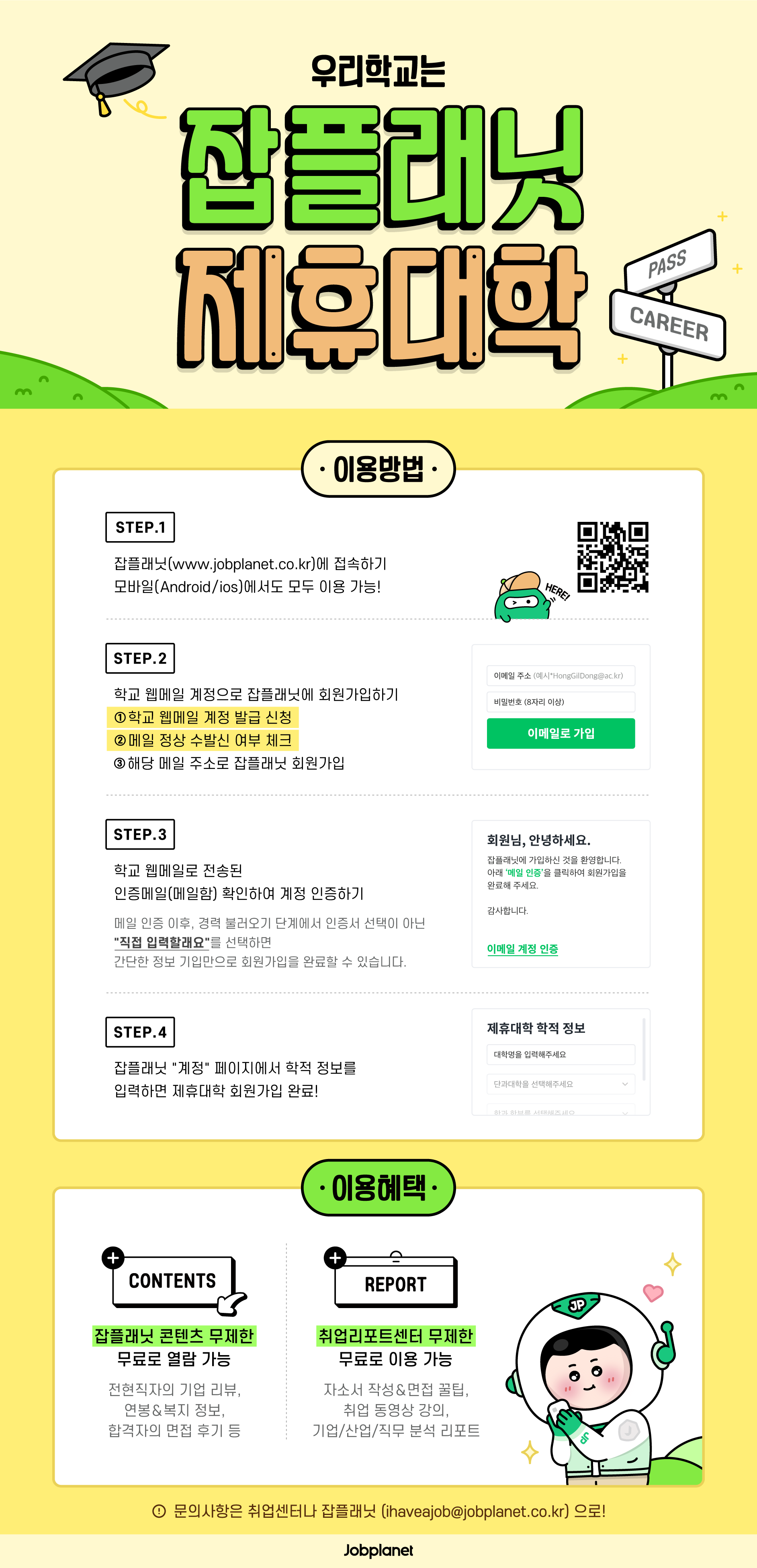 경력개발팀에서는 잡플래닛과 제휴를 통해, 상세한 기업정보 수집으로 효과적인 취업 준비를 할 수 있도록 지원하고자 합니다. 서비스 사용을 희망하는 경우는, 아래 회원 가입 방법과 서비스 혜택 사항을 확인하고 이용하시기 바랍니다.

■ 개요
-이용 대상: 광운대학교 전체 재학생 및 졸업자  * 졸업자의 경우, [광운대학교 웹 메일 이용자 약관]에 의거 웹 메일 자격을 유지하고 있는 자에 한함.  * 웹메일 약관 안내: http://wmail.kw.ac.kr, ‘공지사항’에서 확인    (졸업예정자는 메일 자격 유지를 위해 졸업전에 웹 메일에 접속하여,  시스템 미접속 기간이 14개월 이내가 될 수 있도록 관리할 것을 권해드립니다.)
-이용 방법: 잡플래닛 회원 가입 후 서비스 이용(아래 「회원 가입 안내」 참고)-서비스 주요 내용(Standard service):  1) 잡플래닛 온라인 콘텐츠 열람: 전 현직자 기업 리뷰, 연봉, 면접 후기 등
 2) 취업리포트센터 이용: 기업/산업/직무 분석 리포트, 취업 동영상강의 등

■ 회원 가입 안내: 링크 접속 및 회원 가입
- https://www.jobplanet.co.kr/users/business_sign_up
1) 개인회원 선택 후, 대학교 이메일 계정으로 회원가입해 주세요.(~ @kw.ac.kr)
2) 가입계정으로 발송 된 인증메일 확인해 주세요.  (경력인증단계에서 간단 정보기입 회원 가입 희망시, “직접입력할래요” 선택)3) 잡플래닛 “계정” 페이지에서 ‘학적 정보 입력’하면 가입이 최종 완료됩니다.

■ 문의
1) 가입 시 인증 메일을 받지 못한 경우: 잡플래닛 사이트 우측 하단의 “?”(물음표 버튼) 채팅 2) 기타 문의: 잡플래닛(ihaveajob@jobplanet.co.kr)/경력개발팀(kwjob@kw.ac.kr) 이메일 전송