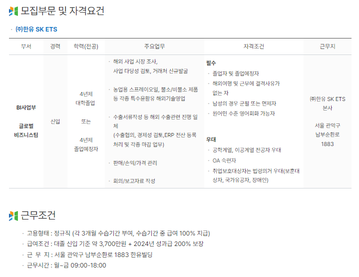 부서: BI사업부 글로벌 비즈니스팀
학력: 4년제 대학 졸업 혹은 졸업예정자
주요업무: 해외 사업 시장 조사, 사업 타당성 검토, 거래처 신규 발굴
농업용 스프레이오일, 불소/비불소 제품 등 각종 특수윤활유 해외기술영업
수출서류작성 등 해외 수출관련 진행 일체
필수조건: 해외여행 및 근무에 결격사유가 없는 자
남성의 경우 군필 또는 면제자
원어민 수준 영어회화 가능자
우대조건: 공학계열, 이공계열 전공자
OA숙련자
근무지: 본사(서울 관악구)

근무조건
정규직(수습 3개월)
대졸신입 약 3,700만원+성과급 200% 보장