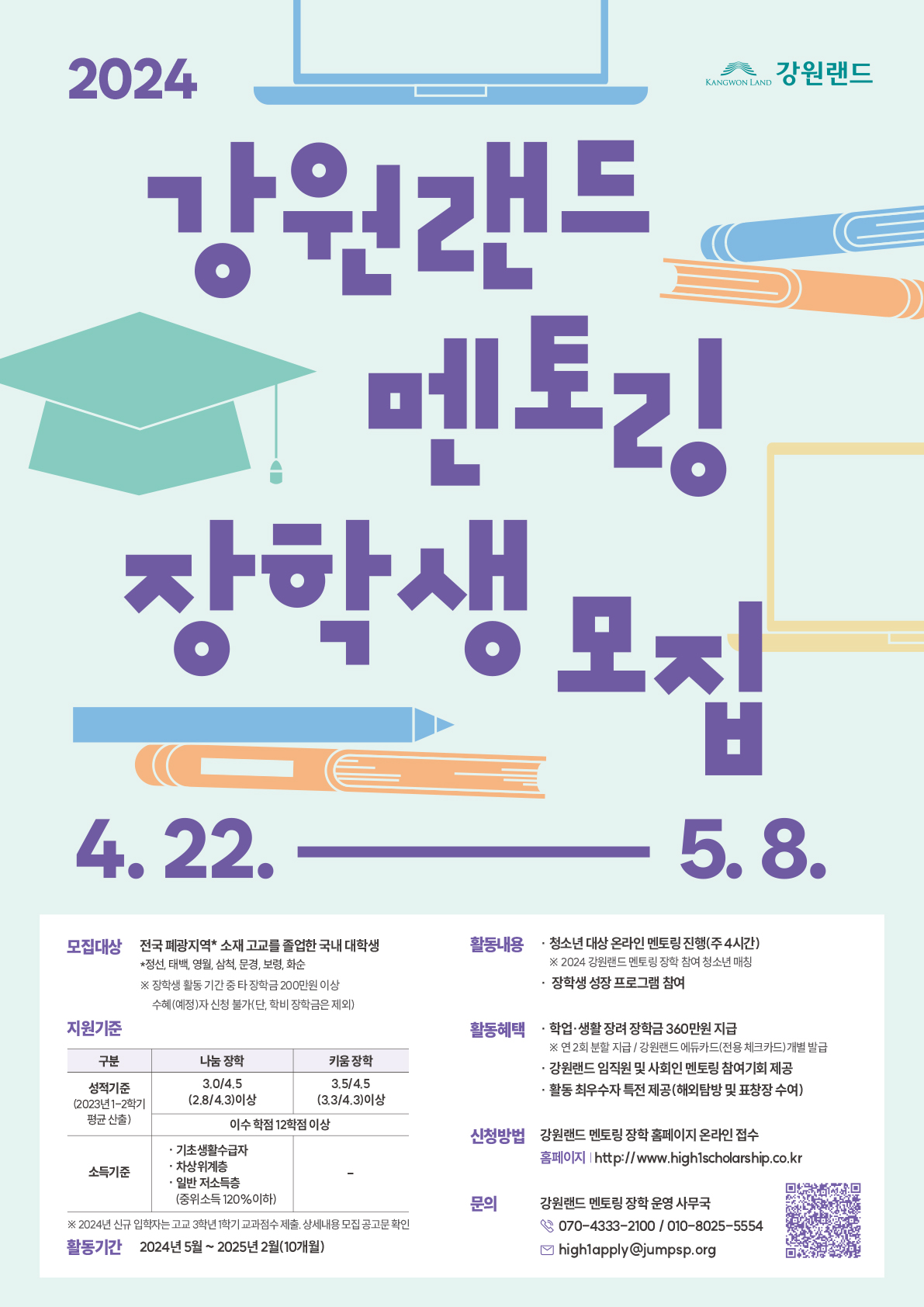 ？ 활동 기간 : 2024년 5월 ~ 2025년 2월 (10개월)
※ 장기지원 평가 기준(멘토링 출결 및 필수 기록물 작성도 등)을 충족한 장학생은
 선발된 현재 학제의 졸업 학년(최대 4년)까지 장기지원 가능
 ？ 활동 혜택
- 학업·생활 장려 장학금 360만원 지급
- 사회인 멘토링, 장학생 간 네트워킹 및 역량강화 프로그램 제공
- 활동 최우수자 해외탐방 및 강원랜드 명의 표창장 수여
※ 활동 중도 포기하거나 불성실하게 임하는 경우, 혜택 지원이 제한될 수 있음
？ 강원랜드 멘토링 장학 문의처
 ？ 강원랜드 멘토링 장학 사무국 : (이메일) high1apply@jumpsp.org
 (전화) 070-4333-2100 / 010-8025-5554