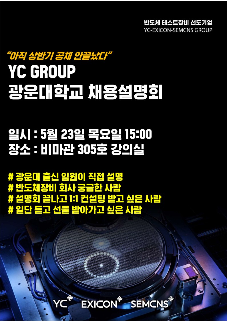 반도체 테스트장비 선도기업
YC 그룹 광운대학교 채용설명회
일시: 5월 23일 목요일 15시
장소: 비마관 305호 강의실
광운대 출신 임원이 직접 설명
반도체장비 회사 궁금한 사람
설명회 끝나고 1:1 컨설팅 받고 싶은 사람
일단 듣고 선물 받아가고 싶은 사람