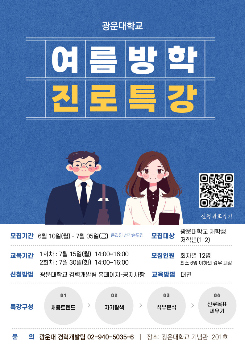 광운대학교
여름방학 진로특강 신청바로가기

모집기간: 6월10일(월) ~ 7월 05일(금) 온라인 선착순 모집
모집대상: 광운대학교 재학생 저학년(1-2)
교육기간: 1회차 7월 15일(월) 14:00~16:00 2회차 7월30일(화) 14:00~16:00
모집인원: 회차별 12명(최소 6명 이하의 경우 폐강)
교육방법: 대면
특강구성: 채용트렌드, 자기탐색, 직무분석, 진로목표세우기
문의: 광운대 경력개발팀 02-940-5035~6
장소: 광운대학교 기념관 201호
