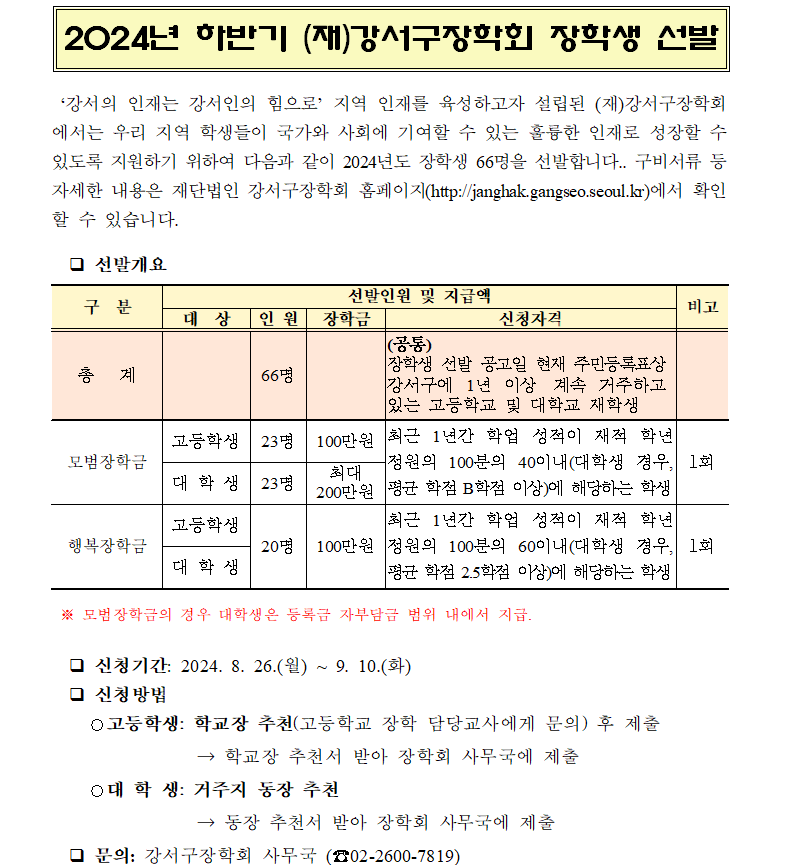 ？ 신청기간: 2024. 8. 26.(월) ~ 9. 10.(화)
  ？ 신청방법
    
    ○대 학 생: 거주지 동장 추천
                → 동장 추천서 받아 장학회 사무국에 제출
  ？ 문의: 강서구장학회 사무국 (☎02-2600-7819)