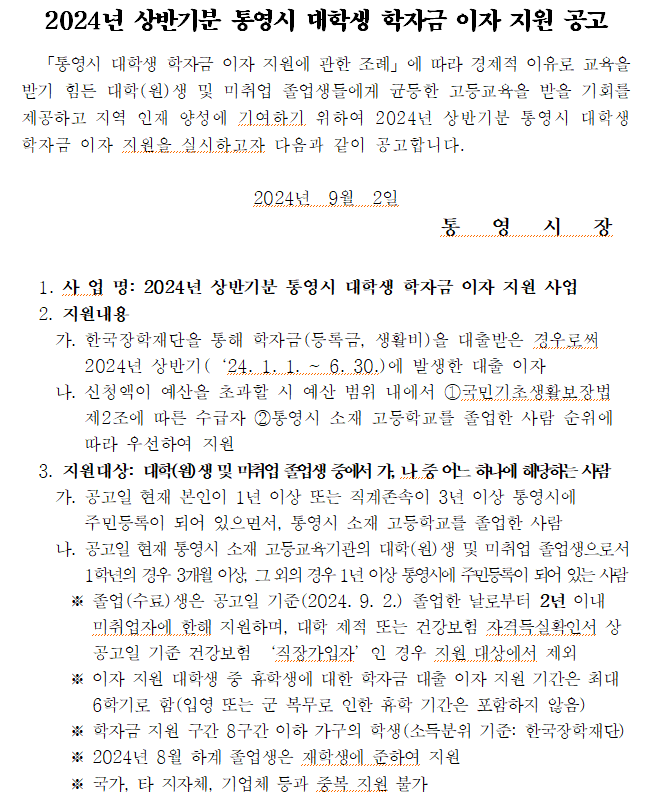통영시 학자금 이자 지원 안내
1. 사 업 명: 2024년 상반기분 통영시 대학생 학자금 이자 지원 사업
  2. 지원내용 
    가. 한국장학재단을 통해 학자금(등록금, 생활비)을 대출받은 경우로써 2024년 상반기(‘24. 1. 1. ~ 6. 30.)에 발생한 대출 이자
    나. 신청액이 예산을 초과할 시 예산 범위 내에서 ①국민기초생활보장법 제2조에 따른 수급자 ②통영시 소재 고등학교를 졸업한 사람 순위에 따라 우선하여 지원
  3. 지원대상: 대학(원)생 및 미취업 졸업생 중에서 가, 나 중 어느 하나에 해당하는 사람
    가. 공고일 현재 본인이 1년 이상 또는 직계존속이 3년 이상 통영시에 주민등록이 되어 있으면서, 통영시 소재 고등학교를 졸업한 사람
    나. 공고일 현재 통영시 소재 고등교육기관의 대학(원)생 및 미취업 졸업생으로서 1학년의 경우 3개월 이상, 그 외의 경우 1년 이상 통영시에 주민등록이 되어 있는 사람
      ※ 졸업(수료)생은 공고일 기준(2024. 9. 2.) 졸업한 날로부터 2년 이내 미취업자에 한해 지원하며, 대학 제적 또는 건강보험 자격득실확인서 상 공고일 기준 건강보험 ‘직장가입자’인 경우 지원 대상에서 제외
      ※ 이자 지원 대학생 중 휴학생에 대한 학자금 대출 이자 지원 기간은 최대 6학기로 함(입영 또는 군 복무로 인한 휴학 기간은 포함하지 않음)
      ※ 학자금 지원 구간 8구간 이하 가구의 학생(소득분위 기준: 한국장학재단)
      ※ 2024년 8월 하계 졸업생은 재학생에 준하여 지원
      ※ 국가, 타 지자체, 기업체 등과 중복 지원 불가
