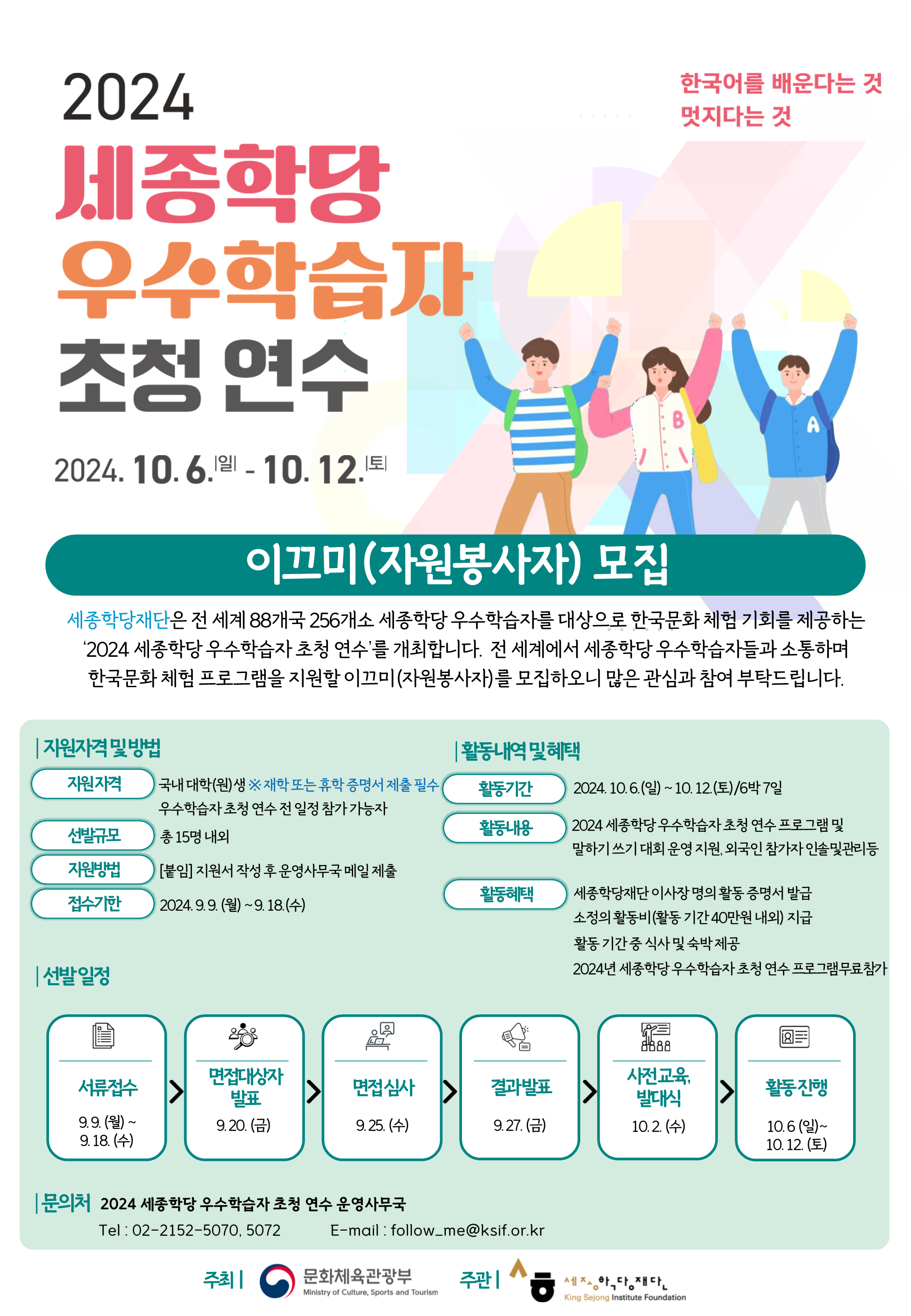 세종학당  대학생 자원봉사자 모집 안내
목적 : 대학생 자원봉사자를 활용한 효율적인 사업운영 및 참가자 간 상호교류
선발규모 : 총 15명 내외
신청서 접수 :9월 18일 (수)까지
제출처 : follow_me@ksif.or.kr 
