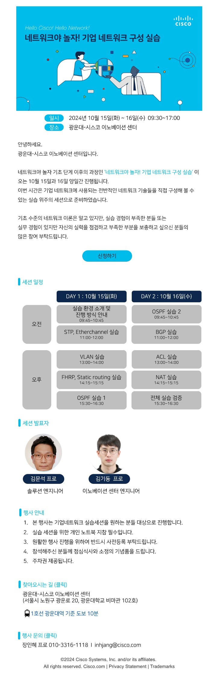 ？프로그램명 : Hello Network Advanced-기업 네트워크 구성 실습
？참가대상 : 기초 수준의 네트워크 이론을 알고, 실습을 통해 실력을 향상시키고 싶은 누구나
？행사일시 : 2024.10.15.(화)~10.16.(수) 09:30~17:00, 무박 2일
？행사장소 : 광운대-시스코 이노베이션 센터(비마관 102호)
？신청방법 : 온라인 신청(https://app.sli.do/event/uFf9o1EsoR7PZ1hSmzXXDp/login?redirect_url=https://app.sli.do/event/uFf9o1EsoR7PZ1hSmzXXDp)
？세부일정

시간
Day1 : 10월 15일(화)
Day2 : 10월 16일(수)
오전
09:30~09:45
참가자 확인
참가자 확인
09:45~10:45
실습 환경 소개 및 진행방식 안내
OSPF 실습2
11:00~12:00
STP, Etherchannel 실습
BGP 실습
12:00~13:00
점심식사
오후
13:00~14:00
VLAN 실습
ACL 실습
14:15~15:15
FHRP, Static Routing 실습
NAT실습
15:30~16:30
OSPF 실습1
전체 실습 검증
16:30~17:00
Day1 일정 종료
프로그램 종료


？행사 안내
 1. 본 행사는 기업 네트워크 실습세션을 원하는 분들을 대상으로 진행합니다.
 2. 실습 세션을 위한 개인 노트북 지참 필수입니다.
 3. 원활한 행사 진행을 위하여 반드시 사전등록을 부탁드립니다.
 4. 참석해 주신 분들께 점심식사와 소정의 기념품을 드립니다.
 4. 주차권 제공됩니다.

？찾아오시는 길 : 광운대-시스코 이노베이션센터
-서울시 노원구 광운로 20, 광운대학교 비마관 102호
-1호선 광운대역 기준 도보 10분

？행사문의 : 장인혜 프로그램 매니저 inhjang@cisco.com / 010-3316-1118