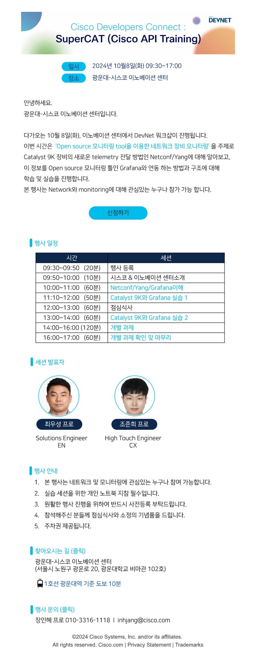 □프로그램명 : SuperCAT(Cisco API Training)

□참가대상 : 네트워크와 모니터링에 관심이 있는 누구나

□행사일시 : 2024.10.08.(화) 09:30~17:00

□행사장소 : 광운대-시스코 이노베이션 센터(비마관 102호)

□신청방법 : 온라인 신청 

□세부일정

시간

세션

09:30~09:50(20분)

행사 등록

09:50~10:00(10분)

시스코&이노베이션 센터 소개

10:00~11:00(60분)

Netconf/Yang/Grafana이해

11:10~12:00(50분)

Catalyst 9K와 Grafana 실습1

12:00~13:00(60분)

점심식사

13:00~14:00(60분)

Catalyst 9K와 Grafana 실습2

14:00~16:00(120분)

개별과제

16:00~17:00(60분)

개별과제 확인 및 마무리

 

□행사 안내

1. 본 행사는 네트워크 및 모니터링에 관심있는 누구나 참여 가능합니다.

2. 실습 세션을 위한 개인 노트북 지참 필수입니다.

3. 원활한 행사 진행을 위하여 반드시 사전등록을 부탁드립니다.

4. 참석해 주신 분들께 점심식사와 소정의 기념품을 드립니다.

5. 주차권 제공됩니다.

 

□찾아오시는 길 : 광운대-시스코 이노베이션센터

-서울시 노원구 광운로 20, 광운대학교 비마관 102호

-1호선 광운대역 기준 도보 10분

 

□행사문의 : 장인혜 프로그램 매니저 inhjang@cisco.com / 010-3316-1118