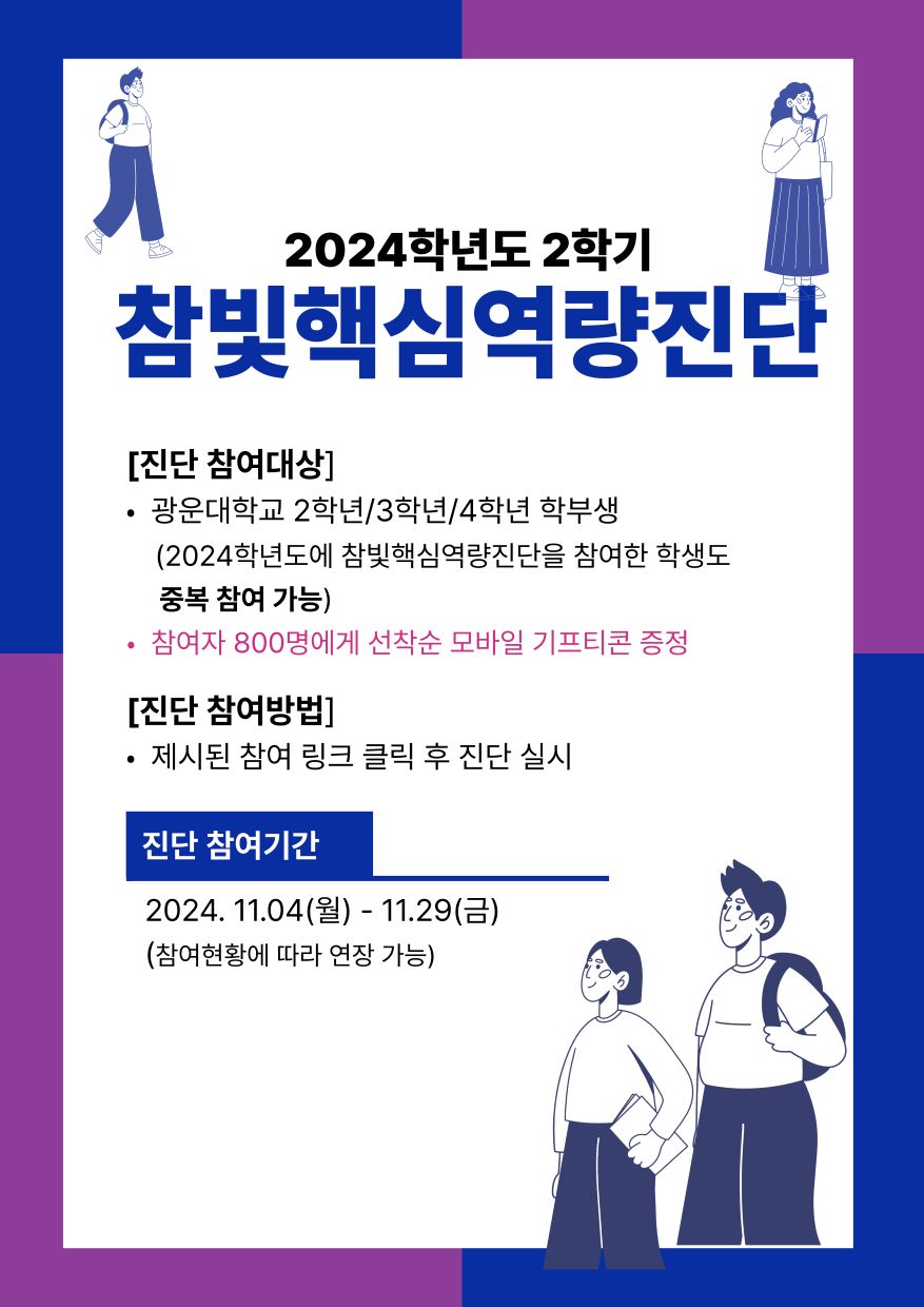 2024학년도 2학기 참빛핵심역량진단
진단참여대상 : 광운대학교 2/3/4학년 학부생(기존 참여학생 중복참여 가능)참여
참여자 중 800명에게 선착순 모바일 기프티콘 증정
진단 참여 기간 : 2024.11.4.(월)~ 11.29(금)(참여현황에 따라 연장 기능)