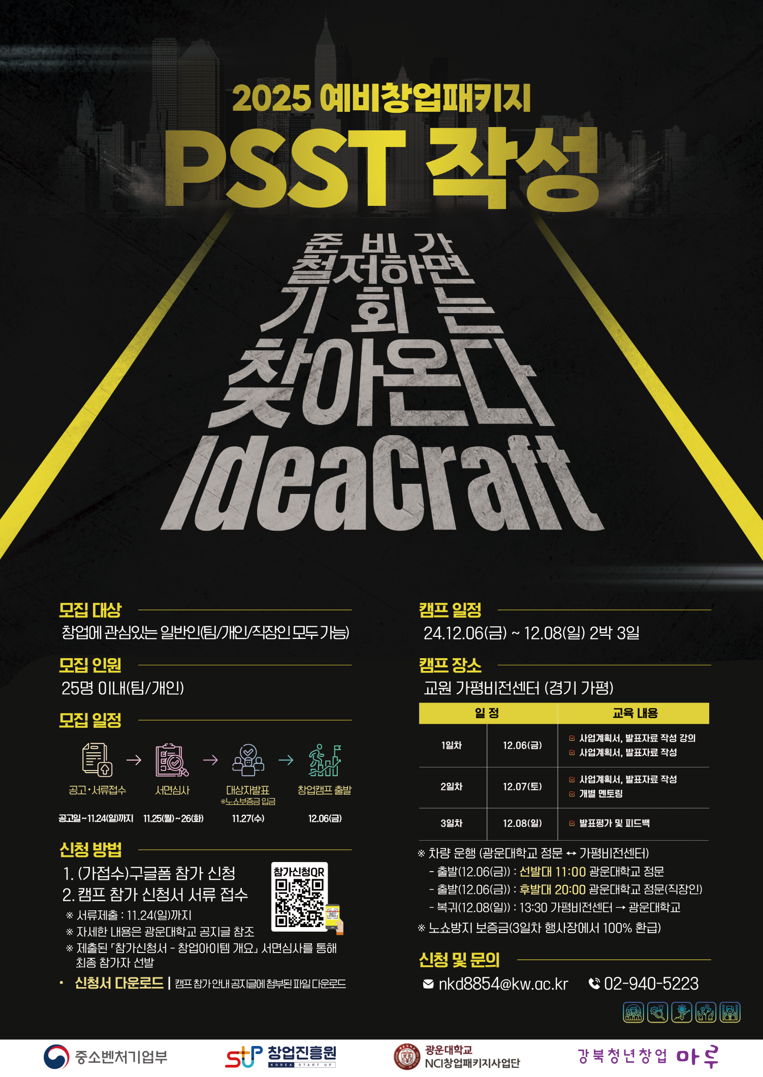 <행사개요>

□ 행사명 : 2025 예비창업패키지 PSST 작성 「IdeaCraft」 창업캠프 

□ 일정 : 2024.12.06.(금) ~ 12.08(일) 2박 3일 

□ 장소 : 경기도 가평군 설악면 유명로 2182, 교원 가평비전센터 

□ 대상 : 2025 예비창업패키지 사업을 준비 중인 일반인 25명(개인/팀)  

□ 내용 : 2025 예비창업패키지 지원 사업 대비 사업계획서 작성 집중 교육 캠프 

□ 셔틀 버스 운행 안내 (광운대학교 ↔ 가평비전센터) 

   - 출발(12.06(금)) : 선발대 11:00 광운대학교 정문 → 가평비전센터

   - 출발(12.06(금)) : 후발대 20:00 광운대학교 정문 → 가평비전센터(직장인을 위한 차량 운행)

   - 복귀(12.08(일)) : 15:00 가평비전센터 → 광운대학교 정문

