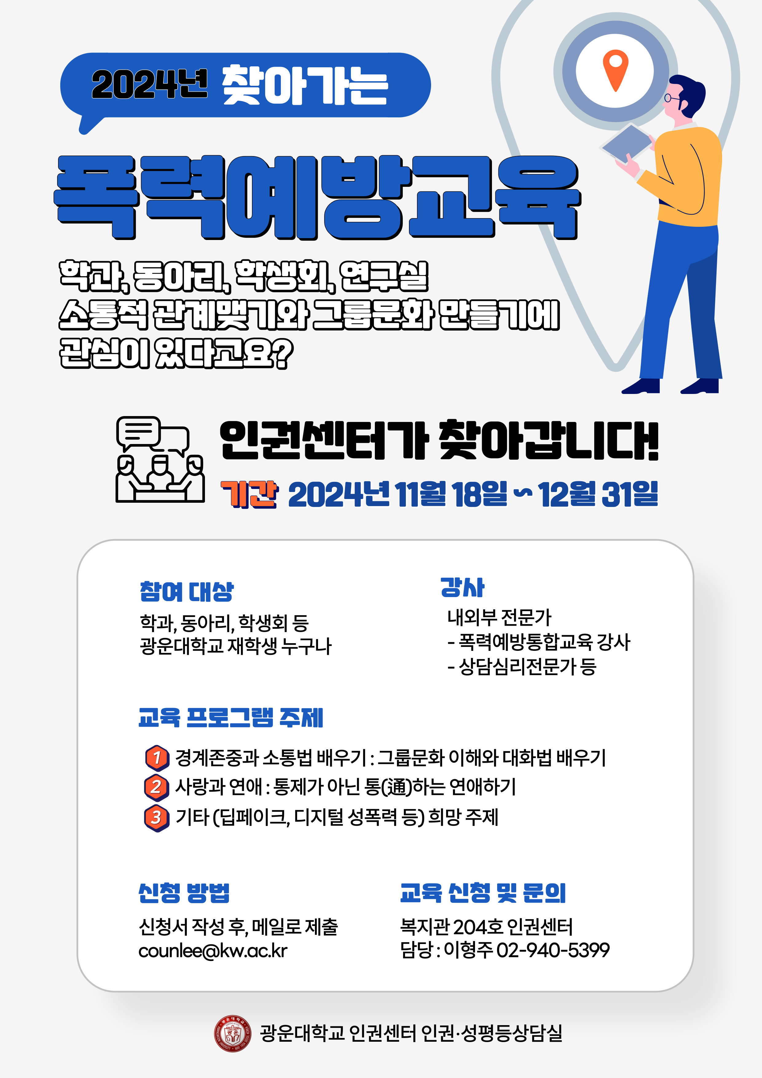 2024년 찾아가는 폭력예방교육
학과, 동아리, 학생회, 연구실~ 
소통적 관계 맺기와 그룹 문화 만들기에 관심이 있다고요?
인권센터가 찾아갑니다. 
언제? 2024년 11월 18일~ 12월 31일
어떻게? 신청서 작성 후, 메일로 신청해주세요.(counlee@kw.ac.kr)
대상? 학과, 동아리, 학생회 등 광운대학교 재학생 누구나
강사 : 내외부 전문가(폭력예방통합교육 강사, 상담심리전문가 등)
주제 1 : 경계존중과 소통법 배우기(그룹 문화 이해와 대화법 배우기)
주제 2 : 사랑과 연애(통제가 아닌 통(通)하는 연애하기)
주제 3: 기타 (딥페이크, 디지털성폭력 등) 희망 주제
신청 : counlee@kw.ac.kr
문의 : 복지관 204호 인권센터 (담당 : 이형주 02-940-5399)
인권센터 인권·성평등 상담실