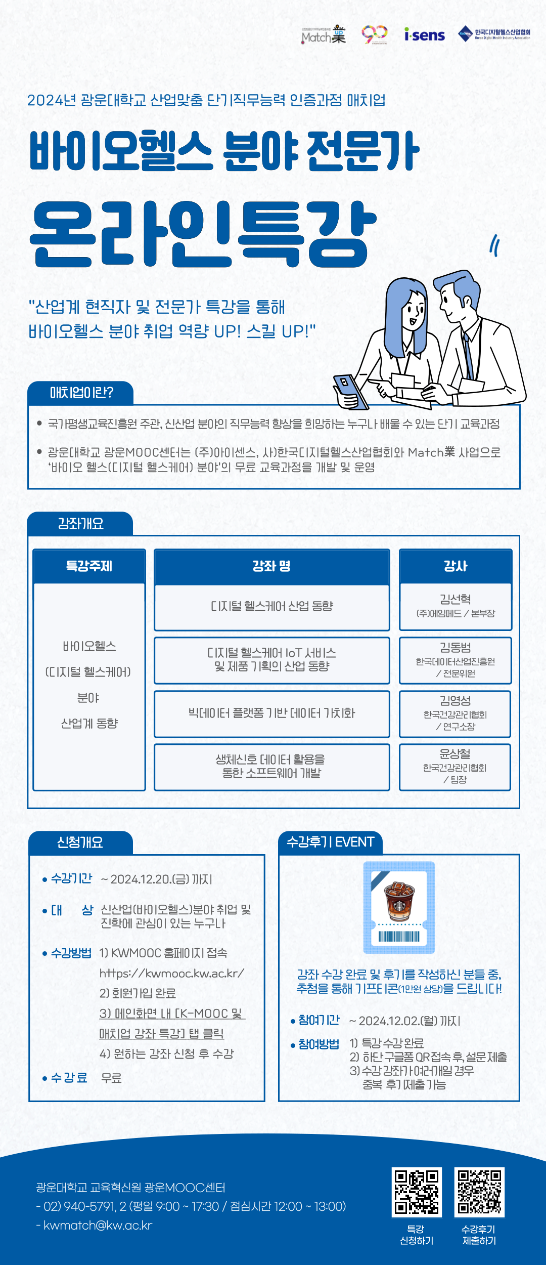   가. 특강명 : 2024년 매치업 바이오헬스 분야 전문가 온라인 특강(산업 동향편)

  나. 수강대상 : 수강 희망자 누구나(매치업 교육과정 수강생, 교직원, 대학원생 등)

  다. 수강방법 : KWMOOC(http://kwmooc.kw.ac.kr/) 회원가입 후, 원하는 강좌 수강신청(중복 가능)

  라. 수강기간 : ~ 2024.12.20.(금)까지

  마. 문의사항 : 광운MOOC센터(02-940-5791, 2)
