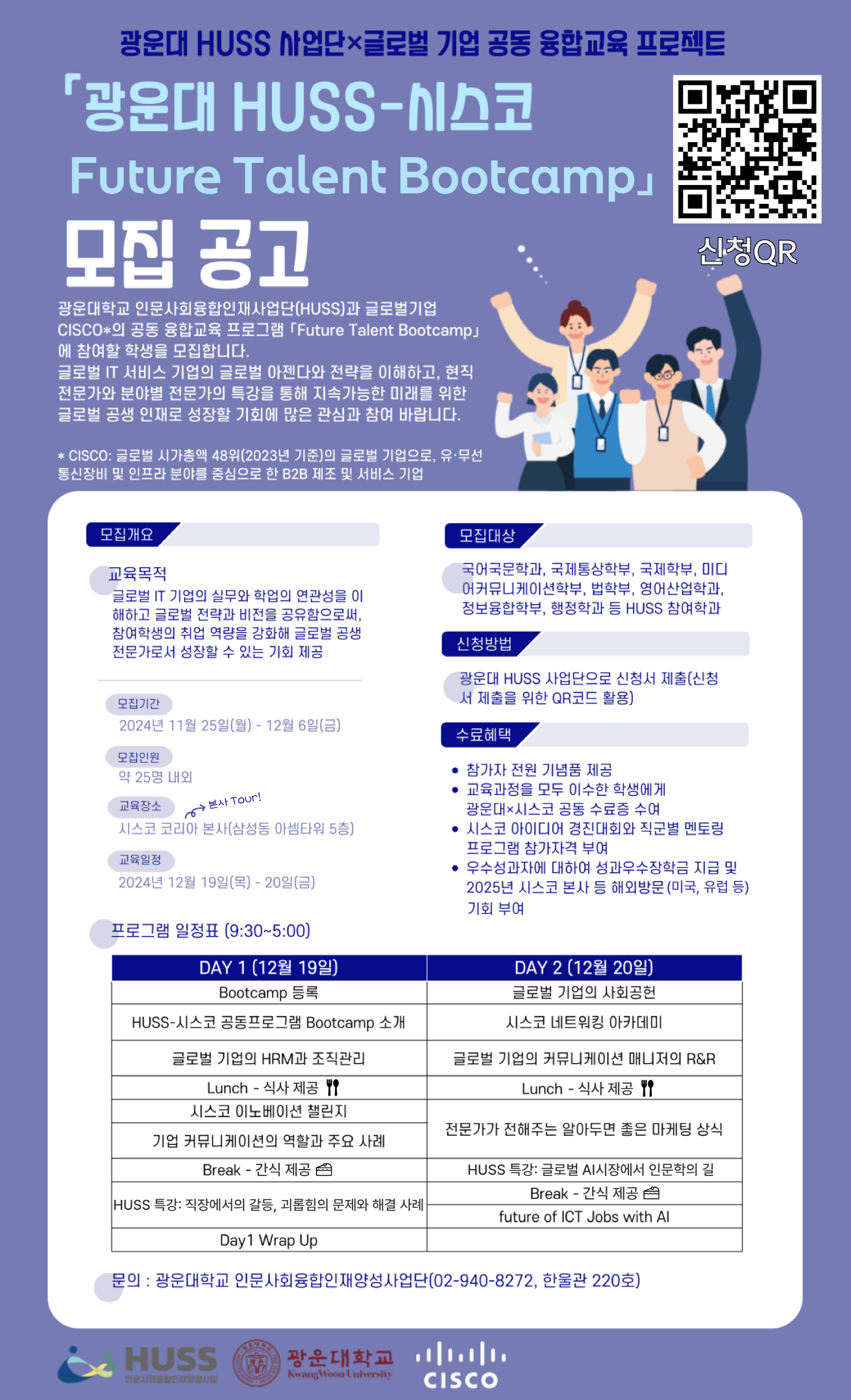 광운대학교 인문사회융합인재양성사업단(HUSS)과 글로벌 기업 CISCO의 공동 융합교육 프로그램 Future Talent Bootcamp에 참여할 학생을 모집합니다.
*CISCO: 글로벌 시가총액 48위(2023년 기준)의 글로벌 기업으로, 유무선 통신장비 및 인프라 분야를 중심으로 한 B2B 제조 및 서비스 기업
모집기간-2024.11.25.(월)~2024.12.06.(금)
모집인원 약 25명 내외
교육장소 시스코 코리아 본사(삼성동 아셈타워 5층)
교육일정 2024.12.19.(목)~20(금)
모집대상: 국어국문학과, 국제통상학부, 국제학부, 미디어커뮤니케이션학부, 법학부, 영어산업학과, 정보융합학부, 행정학과 등 HUSS 참여학과
신청방법: 광운대 HUSS사업단으로 신청서 제출(신청서 제출을 위한 QR코드 활용)
수료혜택: 참가자 전원 기념품 제공/ 교육과정을 모두 이수한 학생에게 광운대-시스코 공동 수료증 수여/ 시스코 아이디어 경진대회와 직군별 멘코링 프로그램 참가자격 부여/ 우수성과자에 대하여 성과우수장학금 지급 및 2025년 시스코 본사 등 해외방문(미국, 유럽 등) 기회 부여

