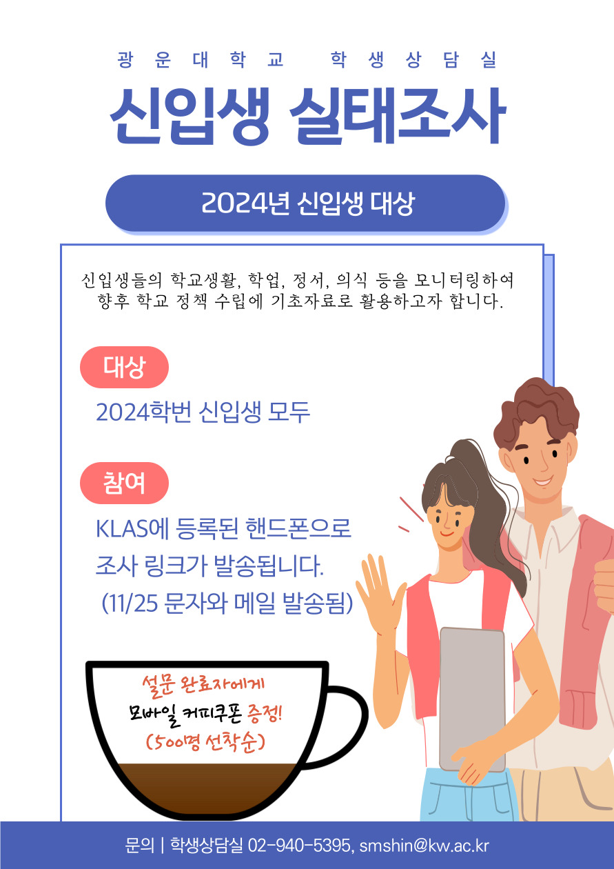 [2024학년도 신입생 실태조사]

신입생들의 학교생활,？학업, 정서, 의식 등을？모니터링하여？
향후 학교 정책 수립에 기초자료로 활용하고자 합니다.
KLAS에 등록된 핸드폰으로？조사 링크가 발송됩니다. ？(11/25 문자와 메일 발송됨)

문의: 학생상담실 02-940-5395
