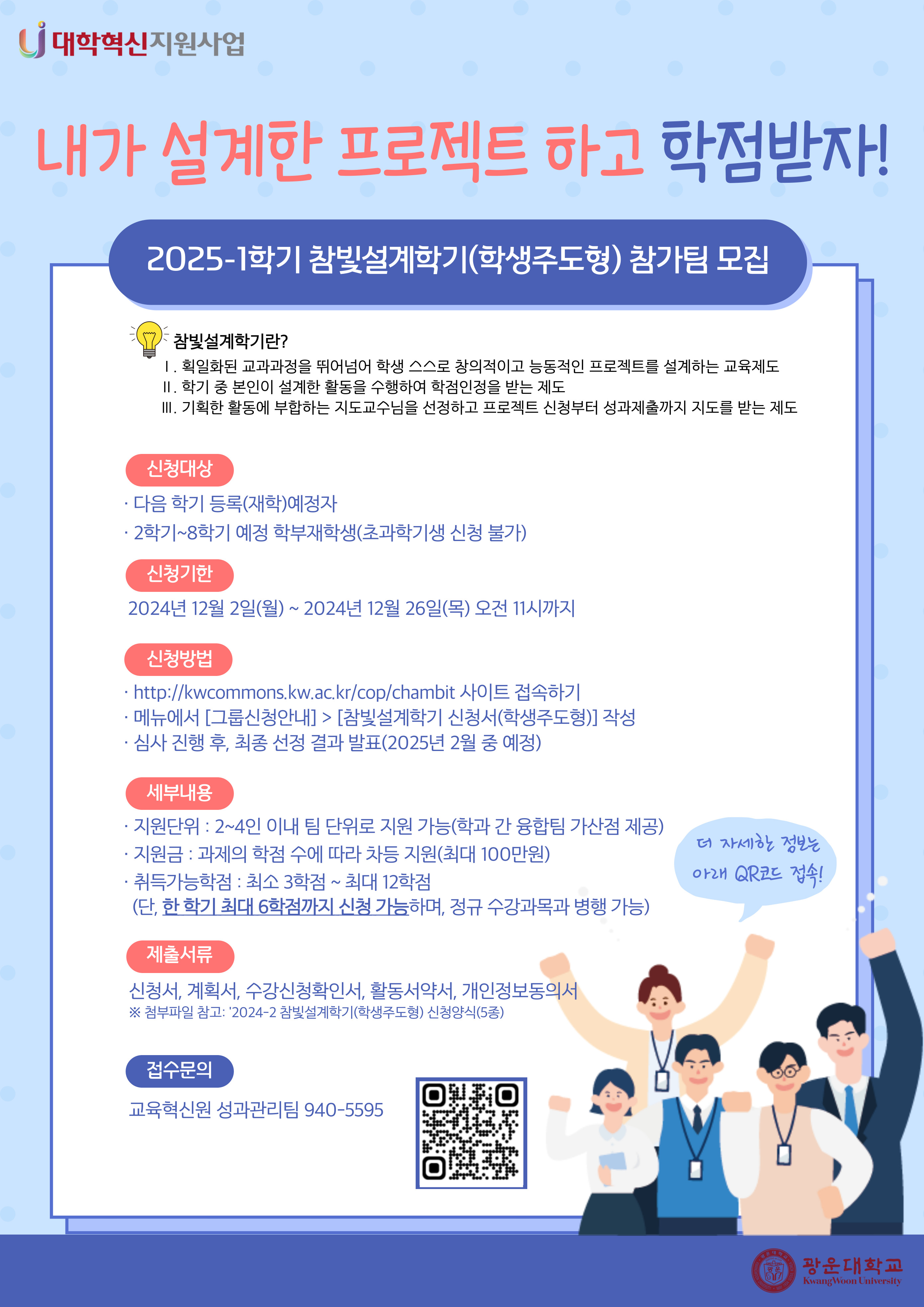 2025-1 참빛설계학기(학생주도형) 참가팀 모집 안내

참빛설계학기란?
1. 획일하된 교과과정을 뛰어넘어 학생 스스로 창의적이고 능동적인 프로젝트를 설계하는 교육제도
2. 학기 중 본인이 설계한 활동을 수행하여 학점인정을 받는 제도
3. 기획한 활동에 부합하는 지도교수님을 선정하고 프로젝트 신청부터 성과제출까지 지도를 받는 제도

신청대상
- 다음 학기 등록(재학)예정자
- 2학기~8학기 예정 학부재학생(초과학기생 신청 불가)

신청기한
- 2024년 12월 2일(월)~2024년 12월 26일(목) 오전 11시까지

신청방법
- http://kwcommons.kw.ac.kr/cop/chambit 사이트 접속
- 메뉴에서 [그룹신청안내]>[참빛설계학기 신청서(학생주도형)] 작성
- 심사 진행 후, 최종 선정 결과 발표(8월 중 예정)

세부내용
- 지원단위: 2~4인 이내 팀 단위로 지원 가능(학과 간 융합팀 가산점 제공)
- 지원금: 과제의 학점 수에 따라 차등 지원(최대 100만원)
- 취득가능학점: 최소 3학점~최대 12학점
  (단, 한 학기 최대 6학점까지 신청 가능하며, 정규 수강과목 병행 가능)

제출서류
- 신청서, 계획서, 수강신청요청서, 활동서약서, 개인정보동의서
※첨부파일 참고

접수문의
- 교육혁신원 성과관리팀 940-5595



★ 연결URL : http://kwcommons.kw.ac.kr/cop/chambit/?page_id=7