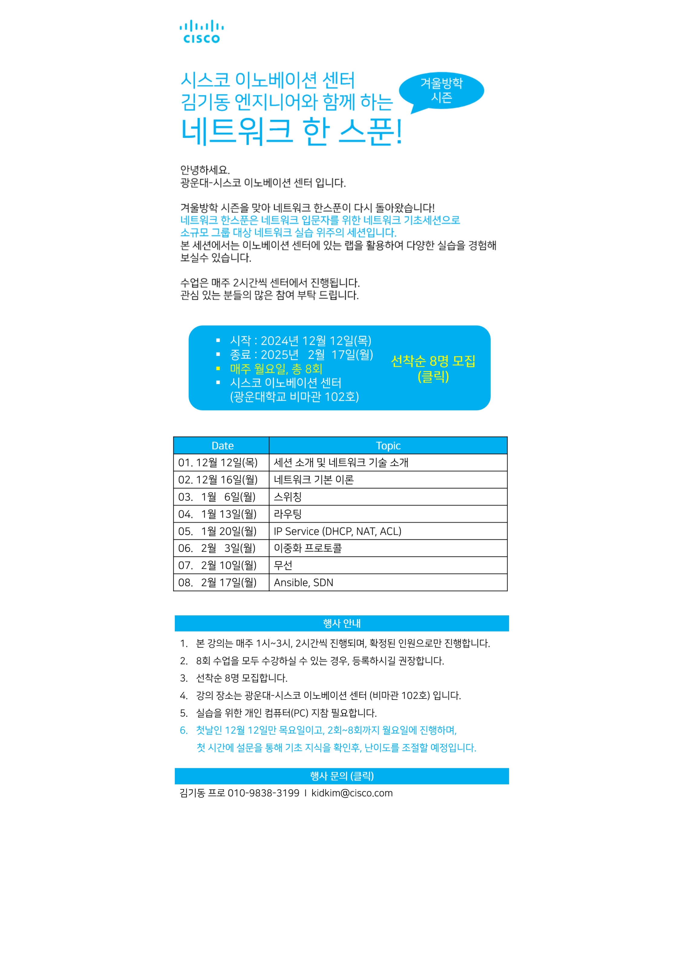 ？행 사 명 : 시스코 김기동 엔지니어와 함께하는 네트워크 한 스푼
？참가대상 : 방학기간 중 네트워크 기초를 튼튼히 하고 실습 위주의 수업을 받아보고 싶은 누구나
？행사일시 : 2024.12.12.(목)~2025.02.17.(월)(8주차)-세션 소개일인 2024.12.12.(목) 외에 2~8주차 매주 월요일에 진행합니다.
？행사장소 : 광운대-시스코 이노베이션 센터(비마관 102호)
？신청방법 : 온라인 신청
？세부일정

구분
시간
세션
1주차
2024.12.12.(목)
13:00~15:00
세선 소개 및 네트워크 기술 소개
2주차
2024.12.16.(월)
13:00~15:00
네트워크 기본 이론
3주차
2025.01.06.(월)
13:00~15:00
스위칭
4주차
2025.01.13.(월)
13:00~15:00
라우팅
5주차
2025.01.20.(월)
13:00~15:00
IP Service (DHCP, NAT, ACL)
6주차
2025.02.03.(월)
13:00~15:00
이중화 프로토콜
7주차
2025.02.10.(월)
13:00~15:00
무선
8주차
2025.02.17.(월)
13:00~15:00
Ansible, SDN

？행사 안내
 1. 본 강의는 매주 1시~3시, 2시간씩 진행되며, 확정된 인원으로만 진행합니다.
 2. 8회 모두 수강하실 수 있는 경우, 등록하시길 권장합니다.
 3. 선착순 8명 모집 합니다.
 4. 강의 장소는 광운대-시스코 이노베이션센터(비마관 102호)입니다.
 5. 실습을 위한 개인 컴퓨터(PC) 지참 필요합니다.
 6. 첫날인 12월 12일만 목요일이고, 2회~8회까지 월요일에 진행하며,첫 시간에 설문을 통해  기초 지식을 확인 후, 난이도를 조절할 예정입니다.

？찾아오시는 길 : 광운대-시스코 이노베이션센터
-서울시 노원구 광운로 20, 광운대학교 비마관 102호
-1호선 광운대역 기준 도보 10분

？행사문의 : 김기동 프로 kidkim@cisco.com / 010-9838-3199