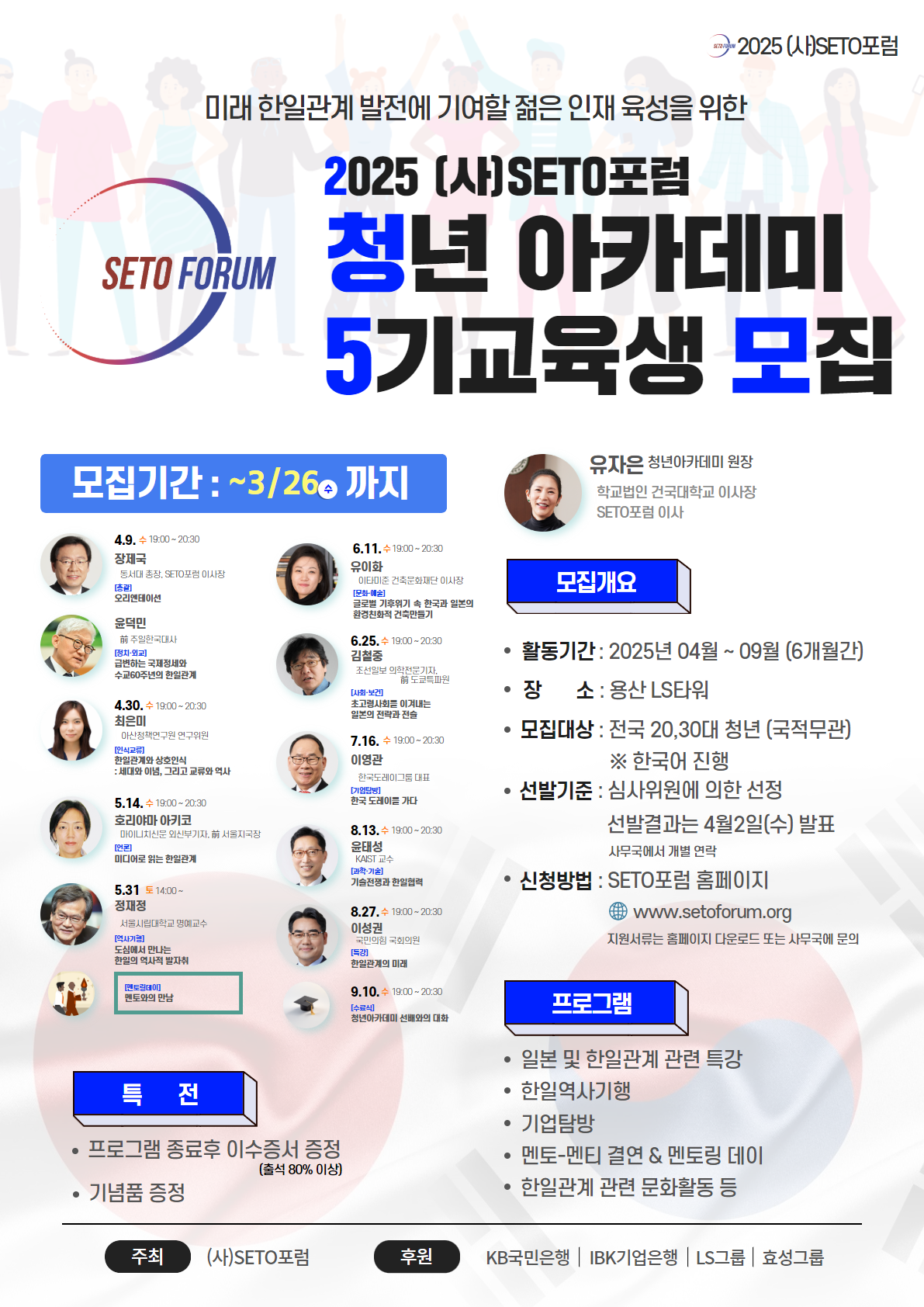 한일 관계의 건전한 여론조성과 현실적 대안 마련을 통한 관계증진에 노력해온 (사)SETO포럼에서 2025년 SETO포럼 청년아카데미를 시행, 3월26일(수)까지 교육생을 모집합니다. 뜨거운 관심속에 성공적인 프로그램이었다고 자부하고 있는 청년아카데미 프로그램은, 올해로 5년째를 맞이했습니다. 한일관계 관련 특강 및 역사기행, SETO회원과의 멘토-멘티 결연등 등 다양한 프로그램 진행을 계획하고 있으며, SETO포럼 1~4기 수강생과의 연결도 준비하고 있습니다.

참가자 모집 인원은 00명이며 (심사위원에 의한 선발), 전국 20,30대 청년(국적무관)은 누구라도 응모할 수 있으며, 미래의 한일관계 발전에 기여할 수 있는 젊은 인재를 육성하고자 합니다. 두 나라간의 발전을 꿈꾸며, 진취적이고 적극적인 청년들의 관심과 참여를 희망합니다.
■ 모집요강
대상 : 한일관계에 관심있는 전국 20,30대 청년 (국적무관)
모집기간 : 3월26일(수) 오후5시까지
교육인원 : 00명
프로그램 내용 (모든 프로그램 진행은 무료 제공)
・일본 및 한일관계 관련 특강
・한일 역사 기행
・기업 탐방
・SETO포럼 회원과의 멘토-멘티 결연 & 멘토링 데이
・한일관계 관련 문화활동 등
・프로그램 종료 후 이수증서 수여(출석80% 이상) 및 기념품 제공
제출서류 : 지원서, 자기소개서 (서류는 홈페이지에서 다운로드 – 아래 내용 참조)
선발방법 : 심사위원에 의한 서류 전형
최종발표 : 4월2일(수)
■ 연락처 - (사)SETO포럼 사무국
홈페이지 : www.setoforum.org
이메일 : info@setoforum.org