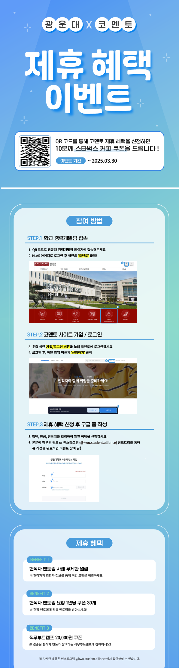 제휴인증 안내
​1) 광운대학교 경력개발팀 사이트 접속 https://buly.kr/5JMW9Xt
2) 우측 상단 가입/로그인 버튼 클릭
3) 본인학번, klas비밀번호 입력

4) 코멘토 (직무 현직자멘토링) 버튼 클릭

5) 로그인 후 하단 팝업 >신청하기< 버튼 클릭 코멘토 가입하기
6) 학번, 전공, 연락처 등 사용자 정보 입력
7) 코멘토가 제공하는 서비스 사용하기
8) 가입 신청 폼 작성하기! 폼 작성하기