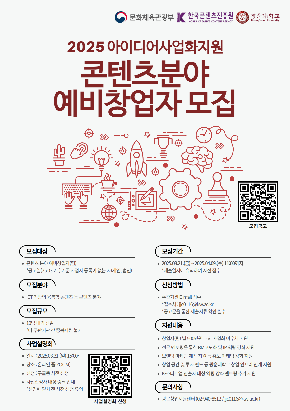 □모집내용
 ○모집기간 : 2025.03.21.(금)~2025.04.09.(수) 11:00까지
    *제출 일시(11시까지)에 유의하여 사전 접수 요망
 ○모집대상 : 콘텐츠 분야 예비창업자(팀)
    *공고일(2025.03.21.) 기준 사업자(개인, 법인) 등록이 없는 자
 ○모집분야 : ICT 기반의 융복합 콘텐츠 등 콘텐츠 분야
 ○모집규모 : 10개팀 내외
    *타 주관기관과의 중복지원 불가
 ○신청방법 : 이메일 접수(jjc0116@kw.ac.kr)
 ○제출서류
   (필수)
    1) 참가 신청서 및 개인정보 수집·이용·제공 동의서 (첨부1)​
    2) 참여 인력정보 (첨부2)
    3) 사업자등록증사실증명원 (첨부3)
   (선택)
    1) 포트폴리오 (자유양식)
    2) 기타 프로젝트 이미지 및 동영상, 수상실적 등 참고자료(자유양식)
    3) 뉴콘텐츠아카데미 수료증(해당 시)
 ○사업설명회
    1) 일시 : 2025.03.31.(월) 15:00
    2) 장소 : 온라인(ZOOM)
    3) 신청 : 구글폼 사전 접수
    *설명회 링크는 사전 신청자 대상으로 발송되므로 설명회 참여 희망 시 사전 접수 필수
□지원내용
 ○사업화 바우처 지원 : 창업자(팀)별 500만원 내외 지급
 ○BM 고도화 : BM 진단 및 고도화 멘토링 
 ○IR 역량 강화 : IR 진단 멘토링 및 IR데모데이까지 전주기 IR 강화 프로그램
 ○마케팅 역량 강화 : 브랜딩을 위한 마케팅 Kit 제작 및 홍보 자료 제작 지원 등
 ○후속 연계 : 광운대학교 산하 콘텐츠 분야 선배창업자와의 네트워킹, 창업 공간 및 투자펀드 등 광운대학교 창업 인프라 연계 지원
 ○K-스타트업 진출자 대상 역량 강화 멘토링 지원
□문의사항​
 ○​광운대학교 산학협력단(광운창업지원센터) 
    1) 전화 : 02-940-8512
    2) 이메일 : jjc0116@kw.ac.kr