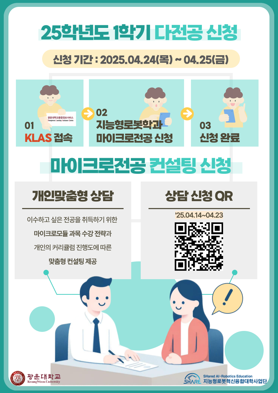 25학년도 1학기 다전공 신청
- 신청기간 : 2025.04.24(목)~04.25(금)
클라스 접속 - 지능형로봇학과 마이크로전공 신청 - 신청완료

마이크로전공 컨설팅 신청
개인맞춤형 상담 : 이수하고 싶은 전공을 취득하기 위한 마이크로모듈 과목 수강 전략과 개인의 커리큘럼 진행도에 따른 맞춤형 컨설팅 제공

상담신청 QR('25.04.14~04.23)
