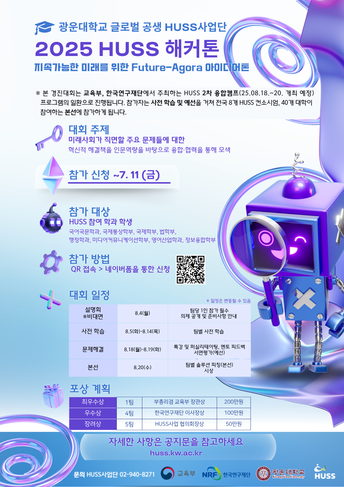 2025 HUSS 해커톤 참가자 모집 안내 (지속가능한 미래를 위한 Future-Agora 아이디어톤)

※ 본 경진대회는 교육부, 한국연구재단에서 주최하는 HUSS 2차 융합캠프(25.08.18.~20. 개최 예정) 프로그램의 일환으로 진행됩니다. 참가자는 사전 학습 및 예선을 거쳐 전국 8개 HUSS 컨소시엄, 40개 대학이 참여하는 본선에 참가하게 됩니다.

가. 대회 개요
    1) 대회명: 2025 HUSS 해커톤 “지속가능한 미래를 위한 Future-Agora 아이디어톤”
    2) 대회 주제: 미래사회가 직면할 주요 문제들에 대한 혁신적이고 실질적인 해결책을 인문역량을 바탕으로 융합과 협력을 통해 모색
    3) 참가 신청 기간: ~ 2025.07.11.(금)
    4) 참가 대상: HUSS사업 참여 학과 재학생
                 국어국문학과, 국제통상학부, 국제학부, 법학부, 행정학과, 미디어커뮤니케이션학부, 영어산업학과, 정보융합학부
     ※ 전국 50개 팀 참가 예정
    5) 참가 방법: QR코드 접속> 네이버폼을 통한 신청 (https://naver.me/G6QSejur)

대회 일정
설명회(비대면) 8.4(월) 팀당 1인 참가 필수/의제 공개 및 준비사항 안내
사전학습 8.5(화)~8.14(목) 팀별 사전학습
문제해결 8.18(월)~8.19.(화) 트강 및 퍼실리테이팅, 멘토피드백, 서면평가(예선)
본선 8.20(수) 팀별 솔루션 피칭(본선) / 시상

포상계획
최우수상 1팀 부총리겸 교육부장관 상 200만원
우수상 4팀 한국연구재단 이사장상 100만원
장려상 5팀 HUSS사업 협의회장상 50만원

자세한 사항은 공지문 참고
문의 940-8271
