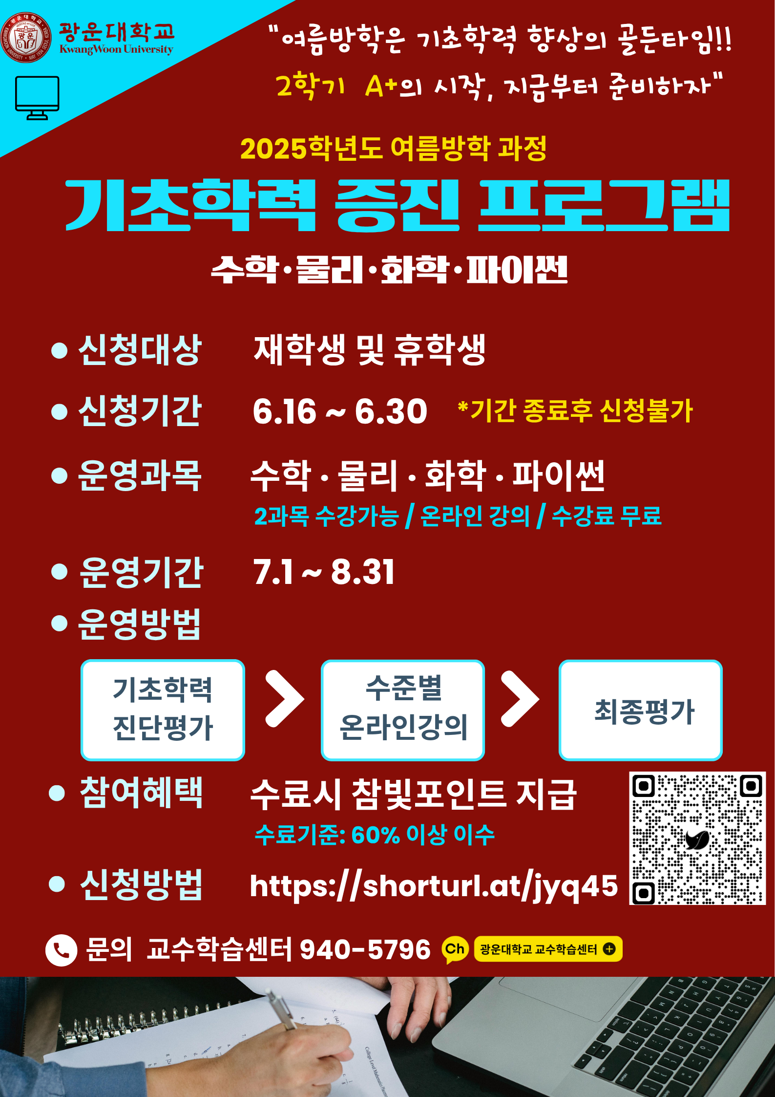 교육혁신원 교수학습센터에서는 <<광운대학교 재학생>>을 위한 <여름방학> 기초학력증진프로그램을 운영합니다. 수학.물리.화학.파이썬 교과목을 운영하며 운영기간동안 최대 2과목 수강할 수 있습니다. 진단.온라인학습.최종평가까지 수강료는 무료입니다. 자세한 사항은 첨부된 안내자료를 반드시 참고부탁드립니다.
-신청기간 : 2025년 6월 16일(월)~6월 30일(월) 10:00까지, 2주간(기간 이후 접수 불가)
-진단/학습기간 : 2025년 7월 1일(화)~8월 31일(일)
-문의처 : 교육혁신원 교수학습센터 02-940-5796
-비고
1) 진단평가 기간 내 평가에 응시하지 않을 경우 온라인 강의 콘텐츠수강과 최종평가 응시 불가
2) 신청 후 하단의 안내자료는 이메일로 발송할 예정