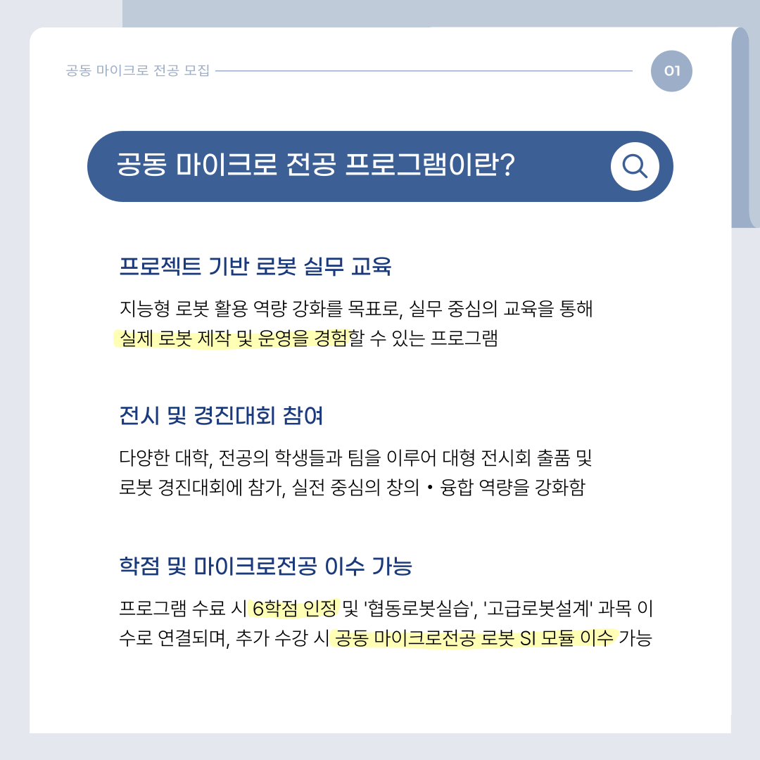 공동 마이크로 전공 프로그램이란?

▶프로젝트 기반 로봇 실무 교육

-지능형 로봇 활용 역량 강화를 목표로, 실무 중심의 교육을 통해 실제 로봇 제작 및 운영을 경험할 수 있는 프로그램

 

▶전시 및 경진대회 참여

-다양한 대학, 전공의 학생들과 팀을 이루어 대형 전시회 출품 및 로봇 경진대회에 참가, 실전 중심의 창의·융합 역량을 강화함.

 

▶학점 및 마이크로전공 이수 가능

-프로그램 수료시 6학점 인정 및 '협동로봇실습','고급로봇설계'과목 이수로 연결되며, 추가 수강 시 공동 마이크로전공 로봇 SI 모듈 이수 가능