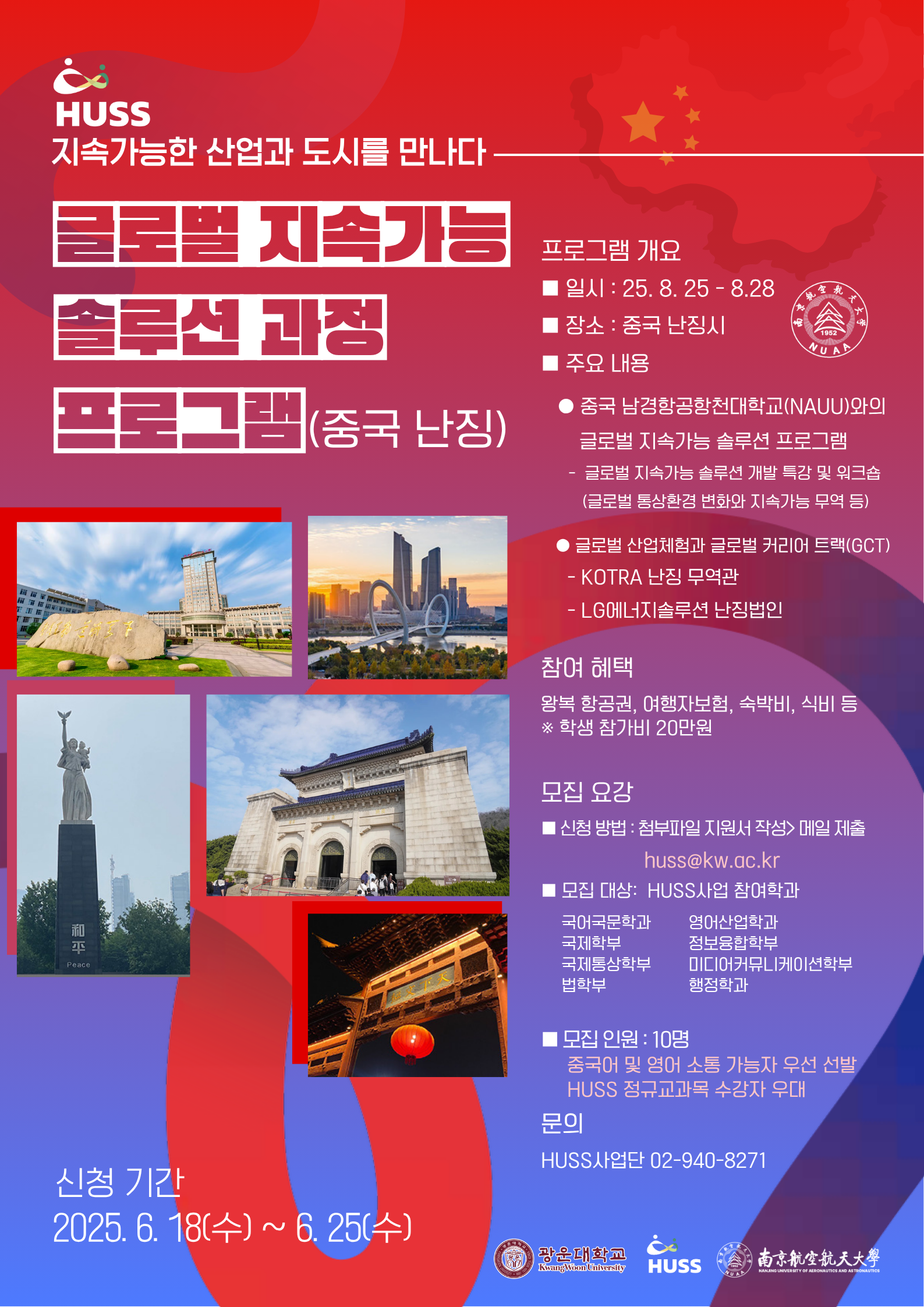 HUSS 지속가능한 산업과 도시를 만나다
글로벌지속가능솔루션프로그램(중국난징)
신청기간 2025.06.18.(수)-06.25(수)
프로그램개요
일시 25.8.25.-8.28.
장소 중국 난징시
주요내용
중국 남경항공항천대학교(NAUU)와의 글로벌 지속가능 솔루션 프로그램
-글로벌 지속가능 솔루션 개발 특강 및 워크숍
(글로벌 통상환경 변화와 지속가능 무역 등)

글로벌 산업체험과 글로벌 커리어 트랙(GCT)
KOTRA 난징 무역관
LG에너지솔루션 난징법인

참여혜택
왕복 항공권, 여행자 보험, 숙박비, 식비 등
학생참가비 20만원

모집요강
신청방법: 첨부파일 지원서 작성>메일제출
huss@kw.ac.kr
모집대상: HUSS사업 참여학과
국어국문학과 국제학부 국제통상학부 법학부 영어산업학과 정보융합학부 미디어커뮤니케이션학부 행정학과

모집인원 10명
중국어 및 영어 소통 가능자 우선 선발
 HUSS 정규교과목 수강자 우대
문의 HUSS사업단 02-940-8271
