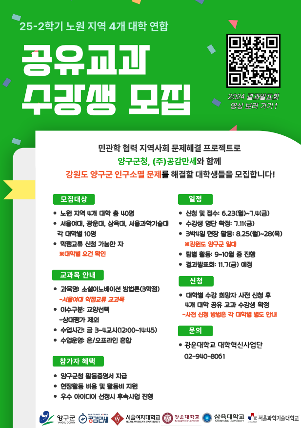 ■ ​4개 대학 : 광운대, 삼육대, 서울과기대, 서울여대

■ 모집 인원 및 대상 : 광운대 재학생 10명(대학별 10명, 총40명)

■ 교과명 : 2025학년도 2학기 소셜이노베이션 방법론(교양선택, 상대평가 제외)

■ 지원 자격 : 1학년(2개 학기) 이상 이수한 학생

■ 학점(이수시간) : 3학점(45시간)

 ※ 2025-2 수강신청 학점범위