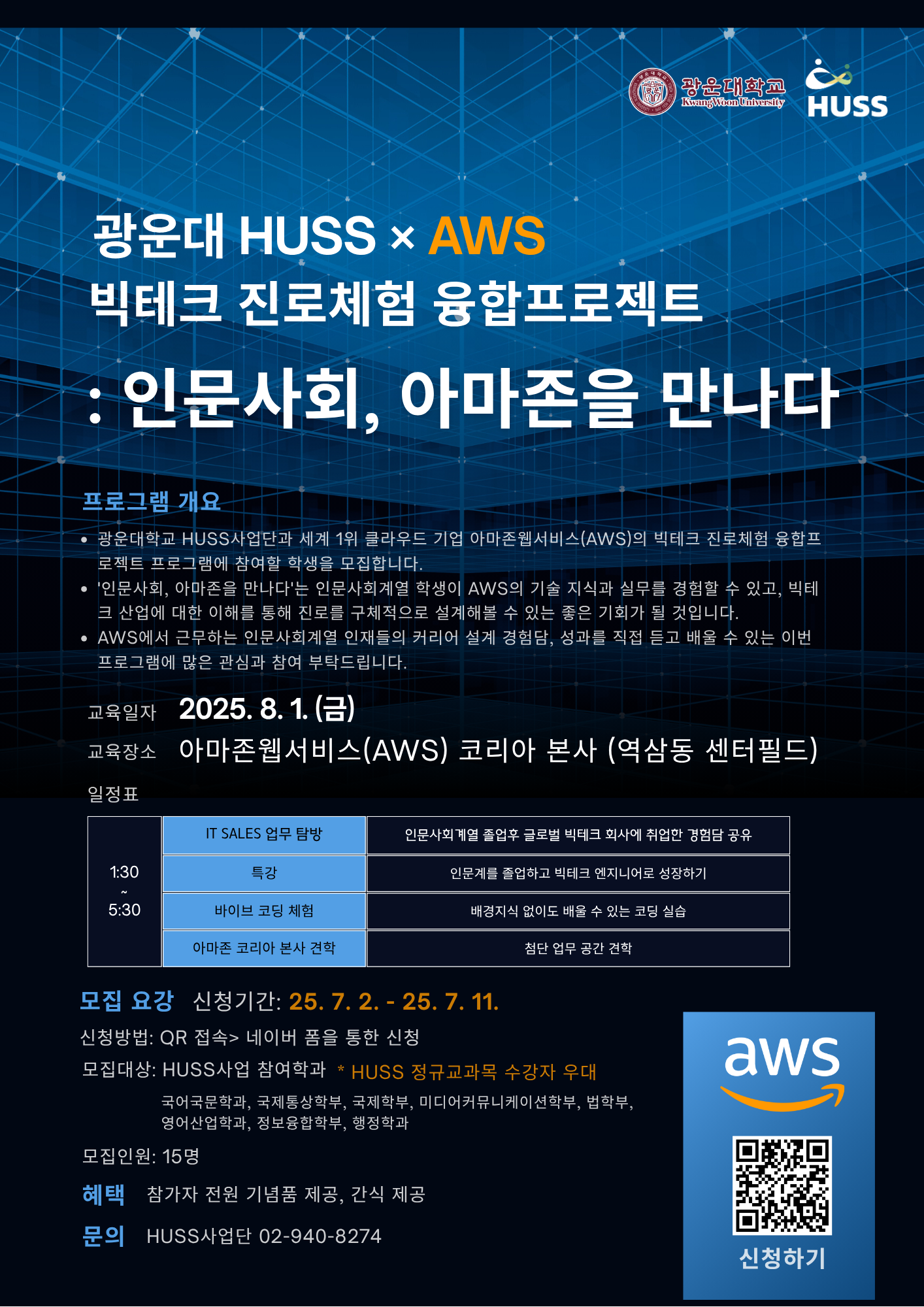 광운대 HUSS × AWS
빅테크 진로체험 융합프로젝트
: 인문사회, 아마존을 만나다

프로그램 개요
광운대학교 HUSS사업단과 세계 1위 클라우드 기업 아마존웹서비스(AWS)의 빅테크 진로체험 융합프로젝트 프로그램에 참여할 학생을 모집합니다.
인문사회, 아마존을 만나다는 인문사회 계열 학생이 AWS의 기술 지식과 실무를 경험할 수 있고, 빅테크 산업에 대한 이해를 통해 진로를 구체적으로 설계해 볼 수 있는 좋은 기회가 될 것입니다.
AWS에서 근무하는 인문사회 계열 인재들의 커리어 설계 경험담, 성과를 직접 듣고 배울 수 있는 이번 프로그램에 많은 관심과 참여를 부탁드립니다.

교육일자 2025.08.01. 금
교육장소 아마존웹서비스(AWS) 코리아 본사 (역삼동 센터필드)
일정표
1:30~5:30
-IT SALES 업무 탐방: 인문사회계열 졸업 후 글로벌 빅테크 회사에 취업한 경험담 공유
-특강: 인문계를 졸업하고 빅테크 엔지니어로 성장하기
-바이브코딩체험: 배경지식 없이도 배울 수 있는 코딩 실습
-아마존 코리아 본사 견학: 첨단 업무 공간 견학
모집요강
신청기간 25.7.2~25.7.11
신청방법: QR접속>네이버 폼을 통한 신청
모집대상: HUSS사업 참여학과 국어국문학과, 국제통상학부, 국제학부, 미디어커뮤니케이션학부, 법학부, 영어산업학과, 정보융합학부, 행정학과
HUSS 정규과목 수강자 우대
모집인원 15명
혜택 참가자 전원 기념품 제공, 간식 제공
문의 HUSS사업단 02-940-8274