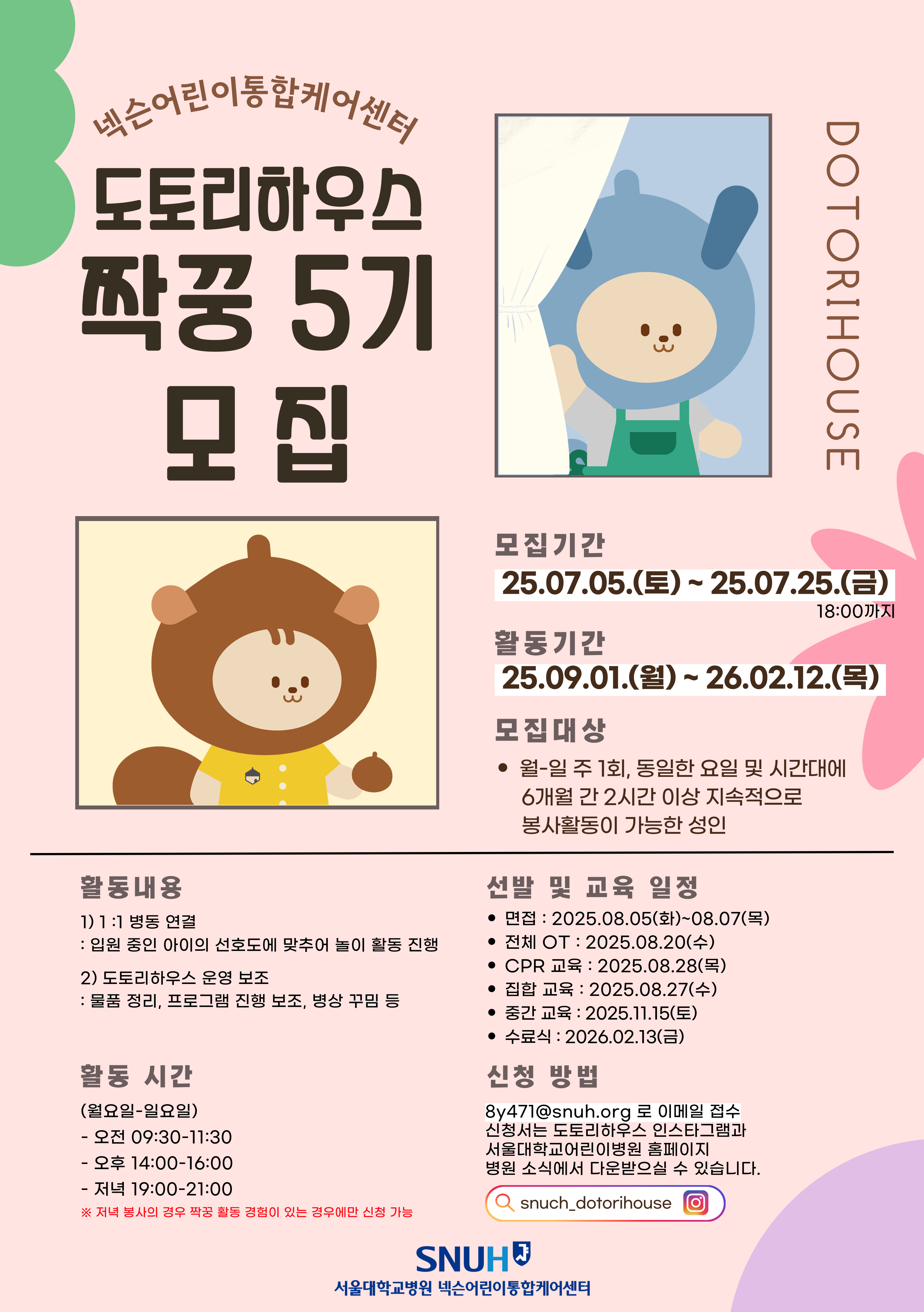1. 모집 대상 : 주 1회(월-일), 동일한 요일 및 시간대에 6개월 간 2시간 이상 지속적으로 봉사활동이 가능한 성인
2. 신청 기간 : 2025년 7월 5일(토) - 7월 25일(금) 

3. 신청 방법 : 서울대학교어린이병원 홈페이지 -> 병원소식 -> 도토리하우스 봉사단 모집 게시글에 첨부된 신청서를 작성하여 8y471@snuh.org로 이메일 접수
4. 활동 기간 : 2025년 9월 1일(월) ~ 2026년 2월 12일(목) , 6개월
5. 활동 자격 : 필수 - 자원봉사활동 유경험자 / 우대 - 꿈틀꽃씨 나누미 봉사활동 경험자, 장애 또는 아동 현장 봉사활동 경험자