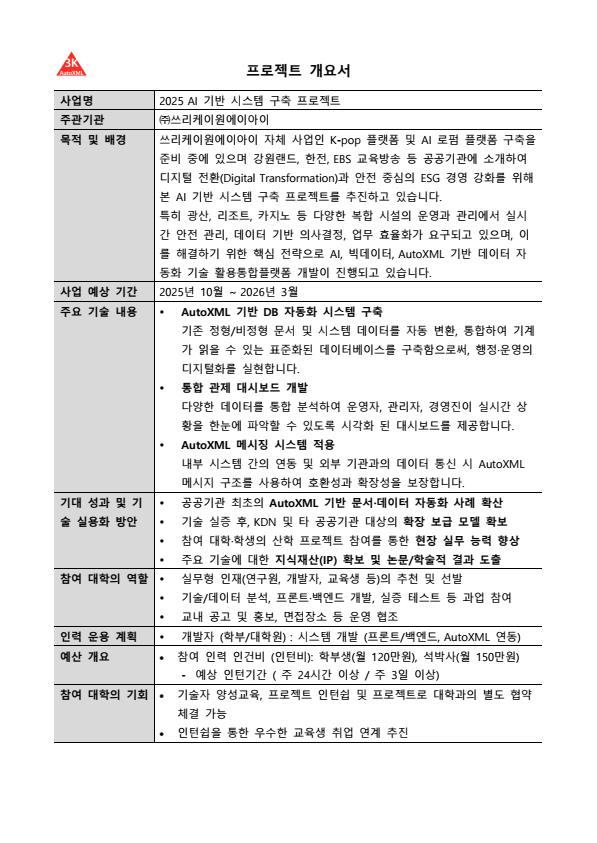 2025 AI 기반 시스템 구축 프로젝트를 위한 개발자 양성교육



사업명: 2025 AI 기반 시스템 구축 프로젝트를 위한 개발자 양성교육

목적: 산업계 수요 맞춤형 인재 발굴 및 실무 프로젝트 수행

모집 대상: IT, CS 관련 학부/대학원생 10명

모집 기간: 2025년 7월 21일 ~ 2025년 8월 12일

교육생 모집 인원 및 역할:

교육생 00명 (산업체 실무 연계 과정 참여)
교육 일정 및 장소:

기간: 2개월 (총 40 시간)
시간: 매주 월, 수, 금 AM10:00~PM3:00
방식: 온/오프라인 병행교육 (온라인은 Webex 라이브 교육)
오프라인 교육장소: 서울 송파구 송파동 185-4, 장원빌딩 6층 강의실
교육생 혜택:

기술교육비 100% 전액 무료
교육 수료증 및 추천서 발급
당사 개발 프로젝트 인턴채용 기회 우선 제공과 개발참여 확인서 및 추천서 제공
민간 자격증 시험 응시 자격 부여