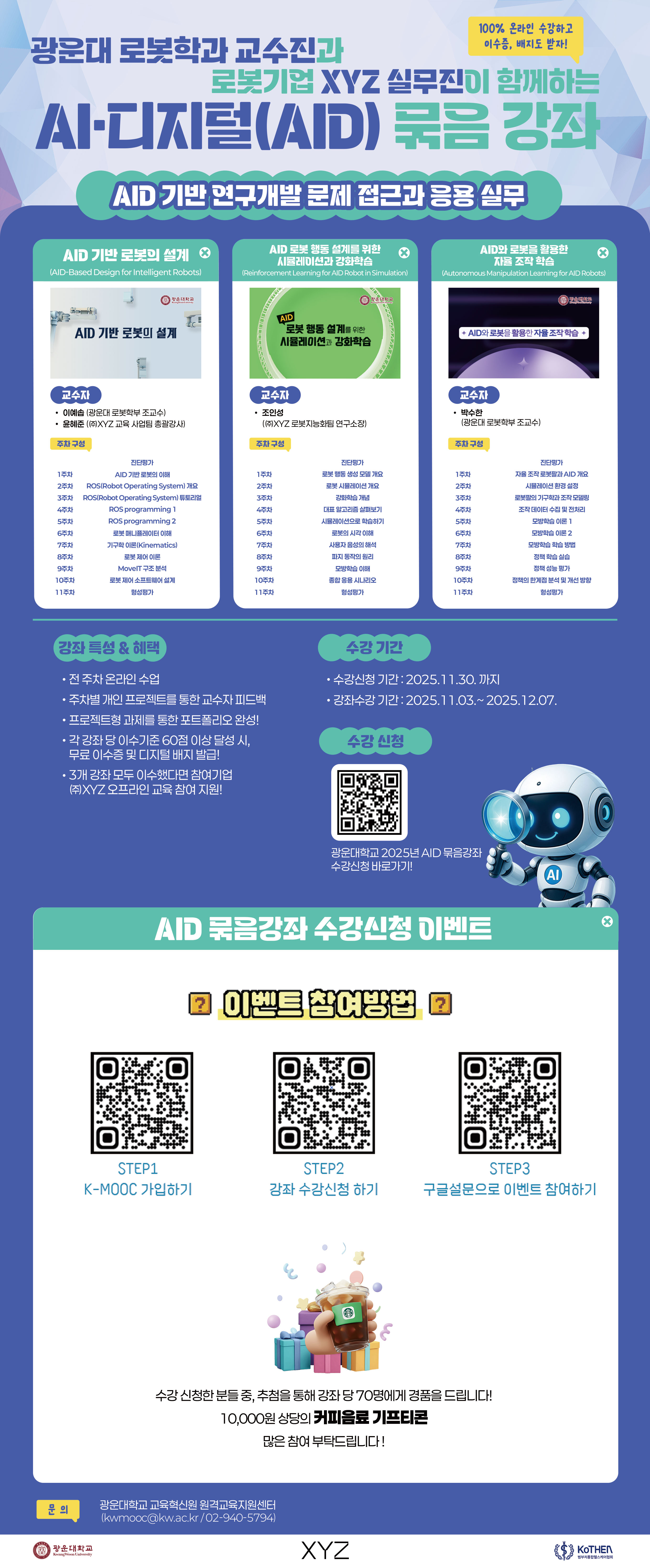 1. 기간: ~2025.12.1 까지
2. 참여방법
- K-MOOC사이트 (https://kmooc.kr/) 에 회원가입
- 광운대 AID 기관 페이지(https://www.kmooc.kr/view/course/institution/aid_kwu) 에서 강좌 찾기 or 강좌명 검색하기
- 수강을 원하는 강좌에 수강신청 후, 구글설문(https://forms.gle/LuLFjXD6SnVePw5x9) 제출만 하면 끝!
- 당첨발표는 구글설문지에 제출한 연락처로 개별 안내
3. 강좌명
- AID 기반 로봇의 설계(광운대 로봇학과 이예솝 교수, (주)XYZ 윤혜준 총괄강사)
- AID 로봇 행동 설계를 위한 시뮬레이션과 강화학습((주)XYZ 조인성 연구소장)
- AID와 로봇을 활용한 자율 조작 학습(광운대 로봇학과 박수한 교수)
4. 유의사항
- 설문을 제출하셨더라도 강좌 수강신청 명단에 해당 이메일 주소가 없는 경우 추첨에서 제외됩니다
- 핸드폰 번호를 정확하게 작성해 주세요