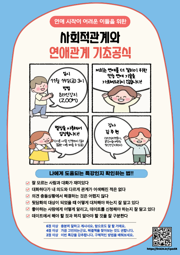 22025학년도 2학기 학생상담실 정신건강특강

연애 시작이 어려운 이들을 위한 
사회적관계와 연애관계 기초공식

일시: 11월 14일(금) 3시
방법: 줌을 이용한 온라인강의
강사: 김주현(임상심리전문가, 분당서울대병원 정신건강의학과)

주의! 
저희는 연애를 더 잘하기 위한 만능 연애 기술을 가르쳐드리지 않습니다
별칭을 사용해서 입장합니다(다른 사람 신경쓰지 않고 궁금한 내용 배울 수 있음)