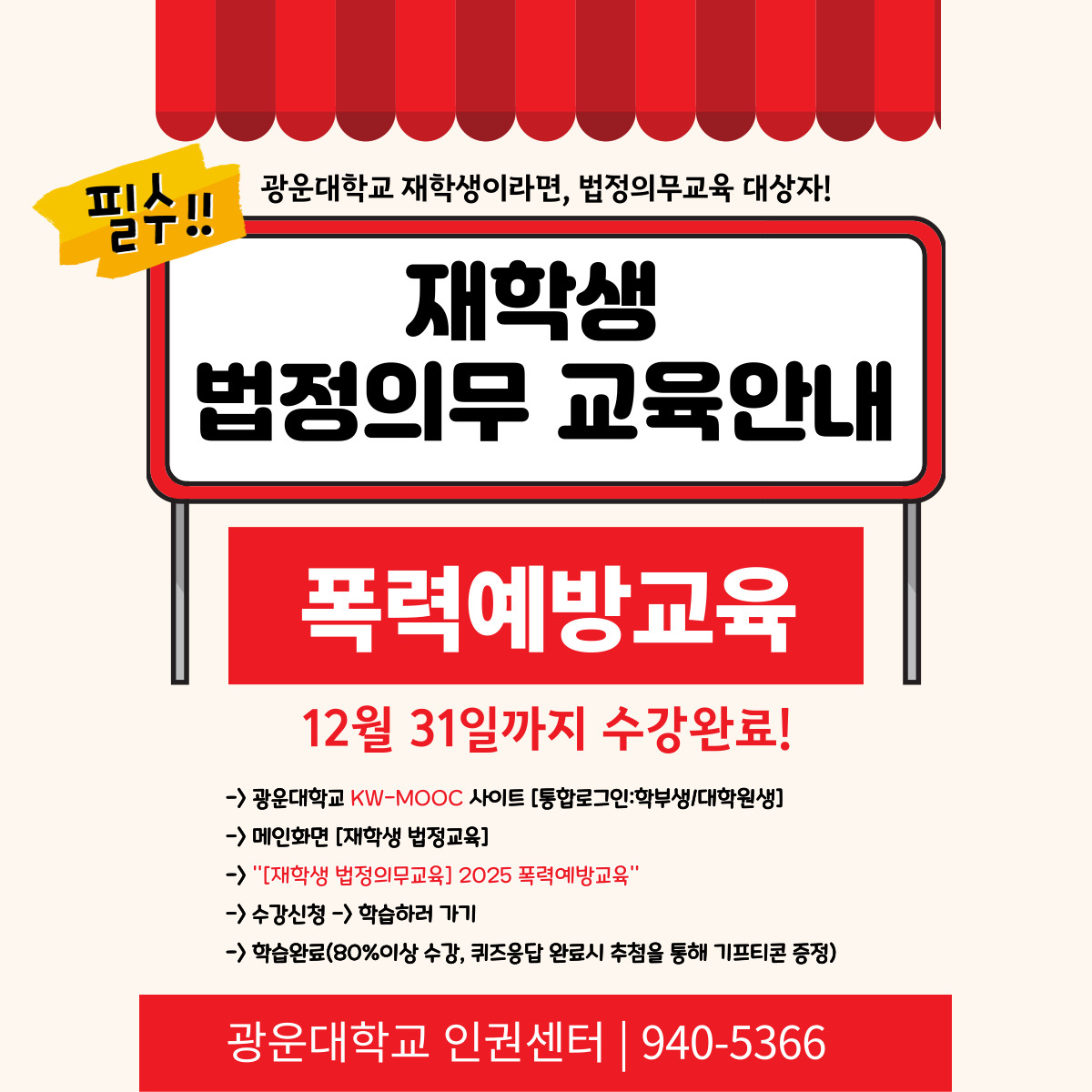 안녕하세요, 광운대학교 인권센터입니다.

우리 대학은 양성평등기본법 제31조, 성폭력방지 및 피해자보호 등에 관한 법률 제5조,
성매매방지 및 피해자보호 등에 관한 법률 제5조, 가정폭력방지 및 피해자보호 등에 관한 법률 제4조의3에 따라
모든 재학생이 **매년 1회 이상 4대 폭력예방교육(성희롱·성폭력·성매매·가정폭력 예방)**을 이수해야 합니다.



이는 단순한 형식적 의무가 아니라, 모두가 안전하고 존중받는 대학문화를 만들기 위한 법정 의무교육입니다.
해당 교육에 대해 수강 신청은 하였으나, 아직 이수 완료를 하지 않은 학생(0~79% 이수)은 수강을 완료해주시기 바랍니다.



이수 확인이 필요하신 분은 인권센터(02-940-5366 또는 본 메일 회신)로 연락주시기 바랍니다.



※ 교육 수강 링크
폭력예방교육 https://kwmooc.kw.ac.kr/courses/681b0b44d2bb3260151e3f64

KW-MOOC 사이트 주소: https://kwmooc.kw.ac.kr/ 

※ 교육 안내
교육 대상: 광운대학교 전체 재학생

교육 기간: 2025년 5월 7일 ~ 12월 31일

수강 방법: KW-MOOC → [재학생 법정의무교육] → [2025 폭력예방교육] → 온라인 강의 수강

이수 확인: 교육 수료 후 자동 반영 (교80%이상 수강, 퀴즈 참여 필요, KW-MOOC 사이트에서 이수증 확인 가능)

※ 유의사항
본 교육은 법정 의무교육입니다.

교육대학원생은 [교육대학원] 전용 의무교육을 이수하셔야 합니다.

이미 외부 기관에서 이수한 경우, 수료증을 인권센터로 제출하시면 인정됩니다.

웹 브라우저는 '크롬' 사용을 권장합니다.

교육 관련 문의: 인권센터(☎ 02-940-5366, ？ humanrights@kw.ac.kr)

모든 구성원이 서로를 존중하고 안전한 대학문화를 함께 만들어갈 수 있도록 여러분의 적극적인 참여를 부탁드립니다.

감사합니다.


광운대학교 인권센터 드림.