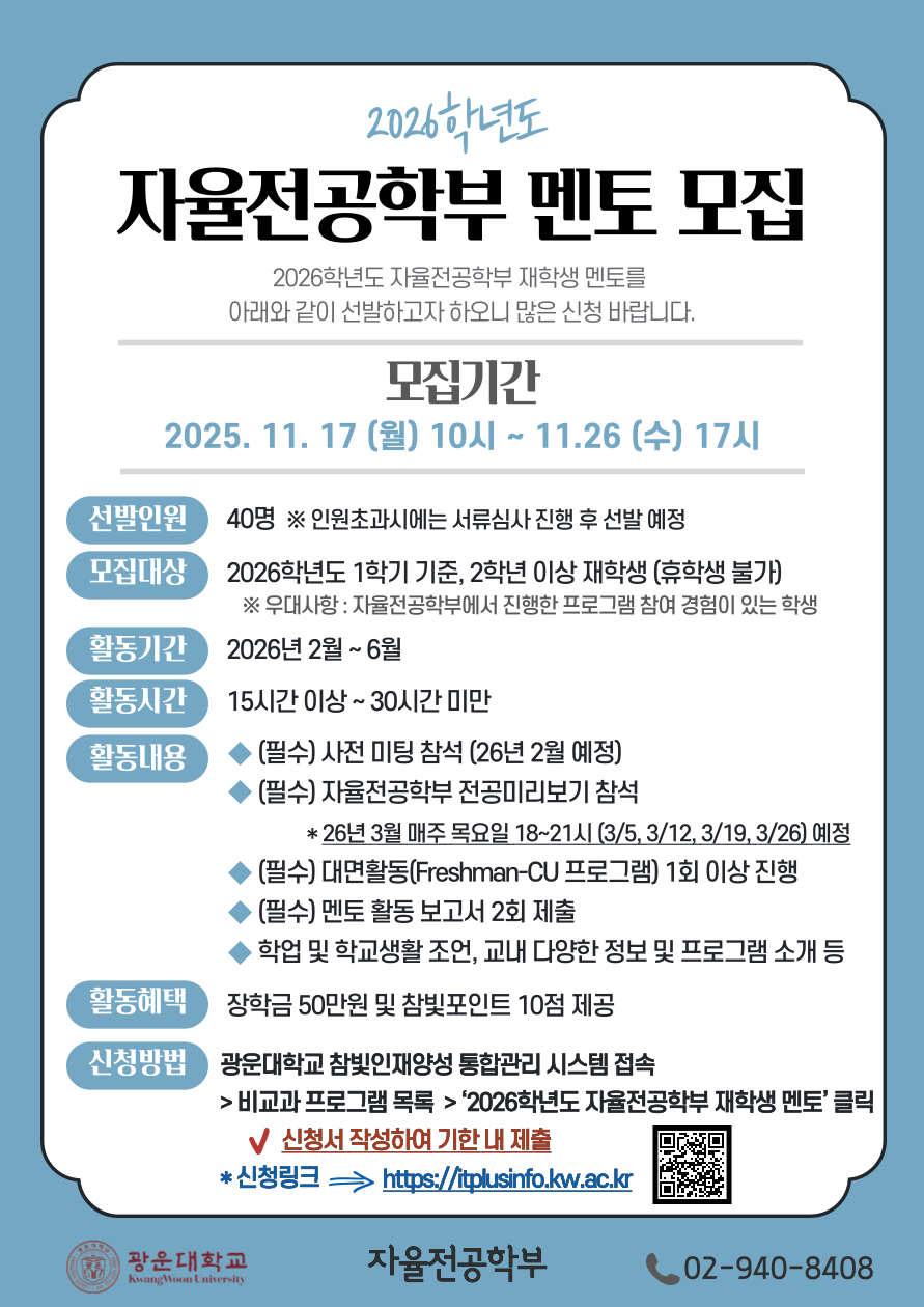 자율전공학부 재학생 멘토 모집

2026학년도 자율전공학부 재학생 멘토를 아래와 같이 선발하고자 하오니 많은 신청 바랍니다.

1. 모집기간 : 2025.11.17. (월) 10시 ~ 11.26 (수) 17시
2. 모집인원 및 대상
  가. 선발인원 : 40명 ※인원초과시에는 서류심사 진행 후 선발 예정
  나. 2026학년도 1학기 기준, 2학년 이상 재학생 (휴학생 불가)
      ※우대사항 : 자율전공학부에서 진행한 프로그램 참여 경험이 있는 학생
3. 활동기간 : 2026년 2월 ~ 6월
4. 활동시간 : 15시간 이상~30시간 미만
5. 활동내용
  가. (필수) 사전 미팅 참석(26년 2월 예정)
  나. (필수) 자율전공학부 전공미리보기 참석 
        *26년 3월 매주 목요일 18~21시 (3/5, 3/12, 3/19, 3/26) 예정
  다. (필수) 대면활동(Freshman-CU 프로그램) 최소 1회 진행
  라. (필수) 멘토 활동 보고서 2회 제출
  마. 학업 및 학교생활 조언, 교내 다양한 정보 및 프로그램 소개 등
6. 활동혜택 : 장학금 50만원 및 참빛포인트 10점 제공
7. 신청 방법
  가. 광운대학교 참빛인재양성 통합관리 시스템 접속 > 비교과 프로그램 목록 > ‘2026학년도 자율전공학부 재학생 멘토’ 클릭 후 신청서 작성하여 기한 내 제출
  나. 신청링크 : https://itplusinfo.kw.ac.kr
8.문의: 자율전공학부 사무실 (02-940-8408)


광운대학교 자율전공학부장