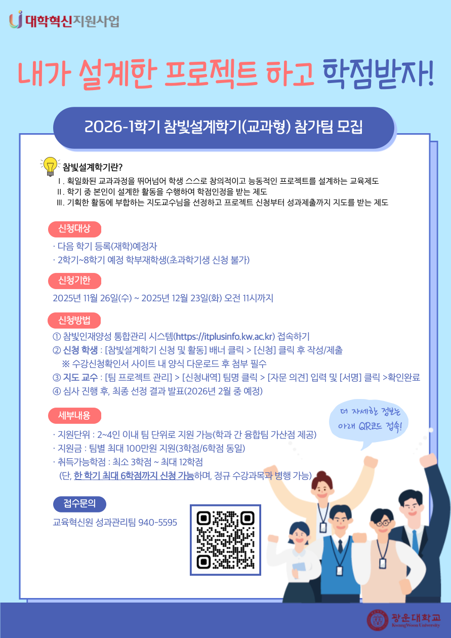 2026-1 참빛설계학기(교과형) 참가팀 모집 안내

참빛설계학기란?
1. 획일하된 교과과정을 뛰어넘어 학생 스스로 창의적이고 능동적인 프로젝트를 설계하는 교육제도
2. 학기 중 본인이 설계한 활동을 수행하여 학점인정을 받는 제도
3. 기획한 활동에 부합하는 지도교수님을 선정하고 프로젝트 신청부터 성과제출까지 지도를 받는 제도

신청대상
- 다음 학기 등록(재학)예정자
- 2학기~8학기 예정 학부재학생(초과학기생 신청 불가)

신청기한
- 2026년 11월 26일(수)~2025년 12월 23일(화) 오전 11시까지

신청방법
① 참빛인재양성 통합관리 시스템(https://itplusinfo.kw.ac.kr) 접속하기
② 신청 학생 : [참빛설계학기 신청 및 활동] 배너 클릭 > [신청] 클릭 후 작성/제출  
    ※ 수강신청확인서 사이트 내 양식 다운로드 후 첨부 필수
③ 지도 교수 : [팀 프로젝트 관리] > [신청내역] 팀명 클릭 > [자문 의견] 입력 및 [서명] 클릭 >확인완료
④ 심사 진행 후, 최종 선정 결과 발표(2026년 2월 중 예정)

세부내용
- 지원단위: 2~4인 이내 팀 단위로 지원 가능
- 지원금: 팀별 최대 100만원 지원(3학점/6학점 동일)
- 취득가능학점: 최소 3학점~최대 12학점
  (단, 한 학기 최대 6학점까지 신청 가능하며, 정규 수강과목 병행 가능)

접수문의
- 교육혁신원 성과관리팀 940-5595


★ 연결URL : https://itplusinfo.kw.ac.kr