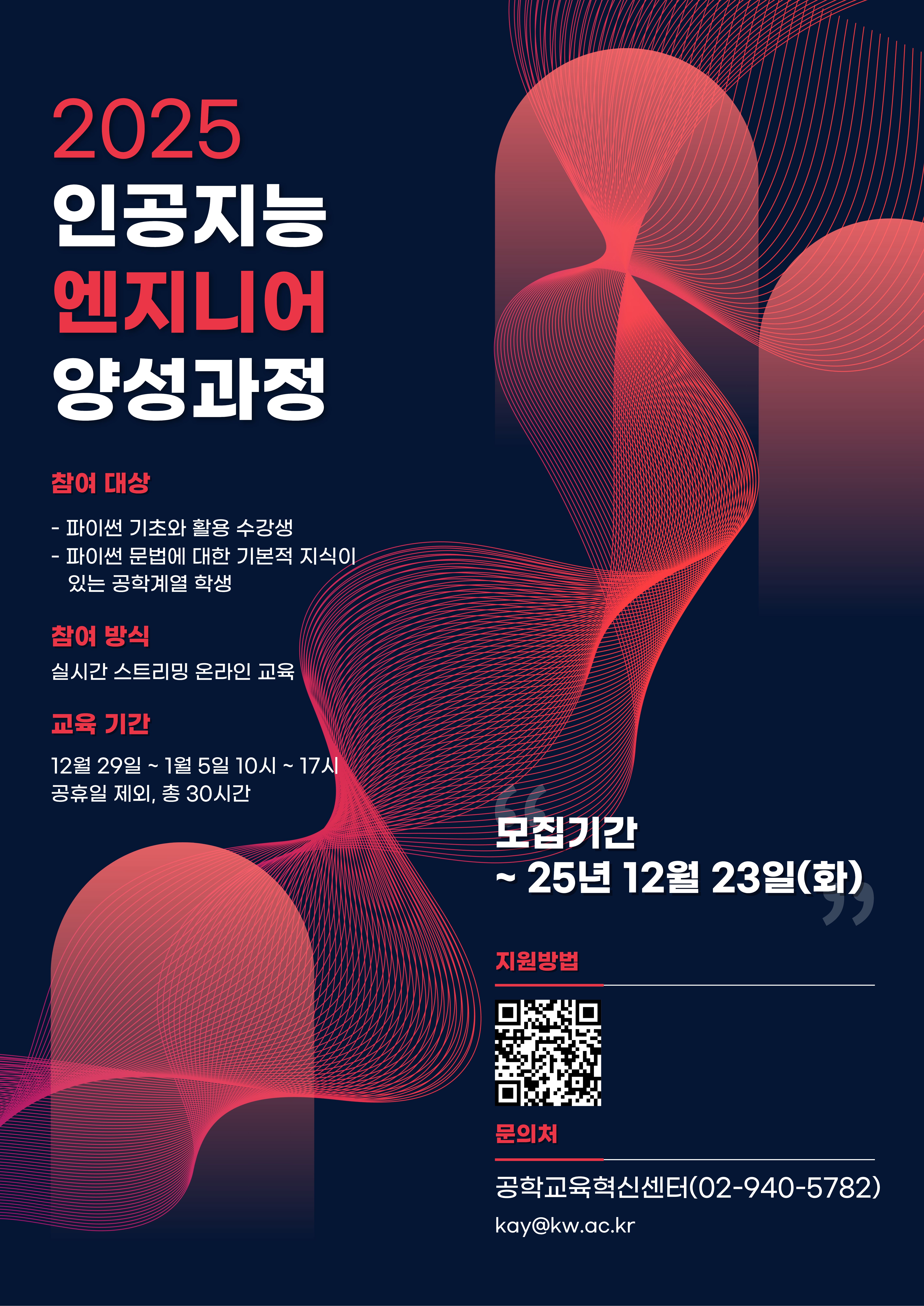   가. 사업명 : 인공지능 엔지니어 양성 교육 프로그램
  나. 일정 : 2025년 12월 29일(월)∼01월 05일(월), 10:00 ~ 17:00, 총 30시간 
  다. 교육방법 : 실시간 스트리밍 온라인 교육
  라. 참가인원 수 : 광운대학교 공학계열 학생 31명, 지능형로봇 컨소시엄 소속 대학 학생 각 3명(예정) ※ 참가인원(총 40명) 선착순 모집
  마. 수료인정 기준 : 출석률 80% 이상 달성시 인정 