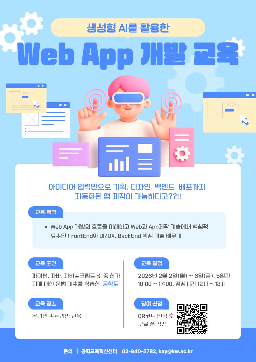   가. 사업명 : 생성형AI를 활용한 Web App 개발 교육 프로그램
  나. 일정 : 2026년 02월 01일(월)∼02월 06일(금), 10:00 ~ 17:00, 총 30시간 
  다. 교육장소 : 온라인 스트리밍 교육
  라. 참가인원 수 : 광운대학교 공학계열 학생 16명, 지능형로봇 컨소시엄 소속 학생 9명
  마. 수료인정 기준 : 출석률 80% 이상 달성시 인정 
  바. 참가조건 : 파이썬 또는 자바, 자바스크립트 셋중 한가지에 대한 문법 기초는 학습한 자