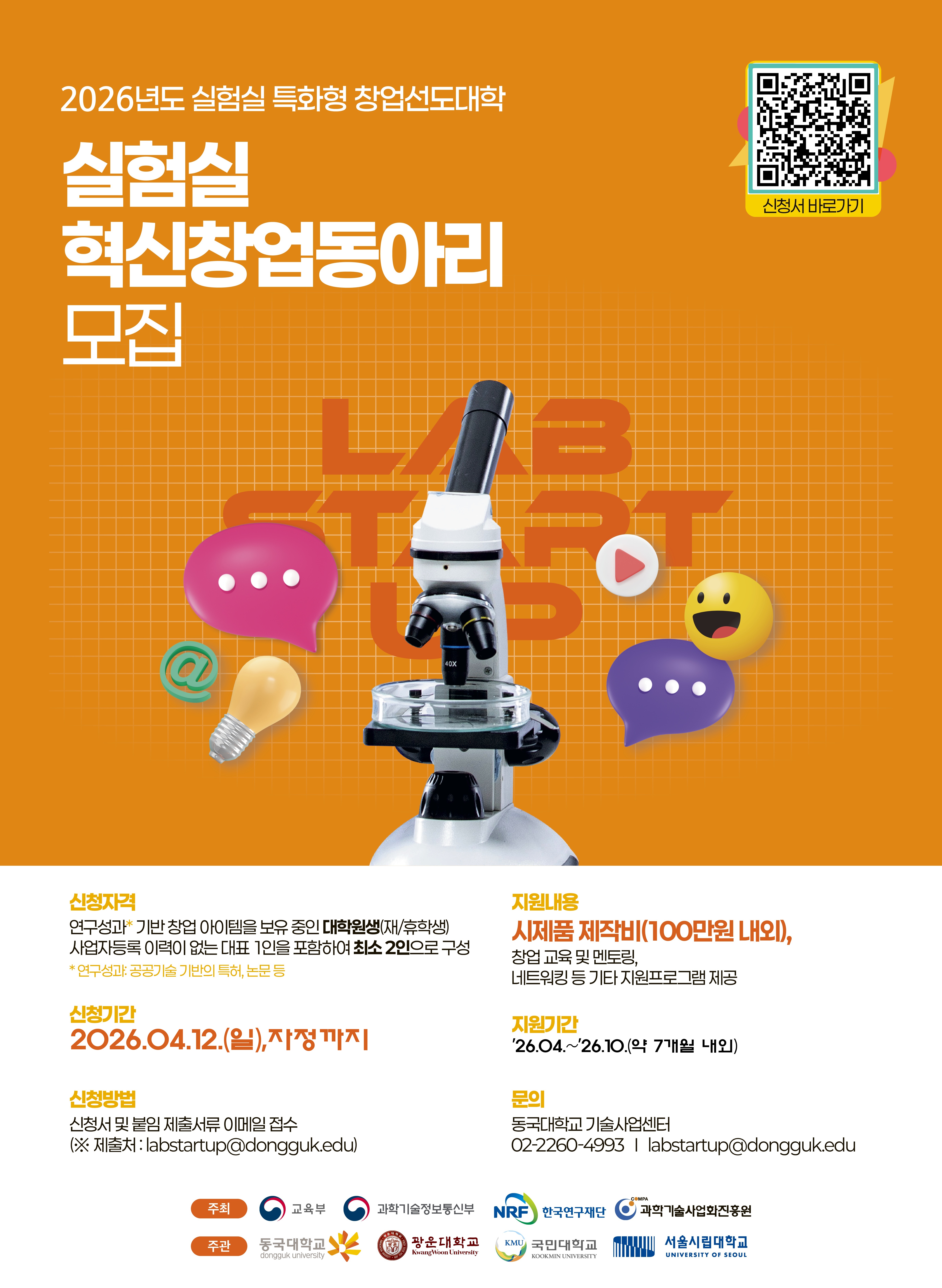 주황색 배경의 포스터. 
제목은 “2026년도 실험실 특화형 창업선도대학 실험실 혁신창업동아리 모집”.

포스터 중앙에는 현미경 이미지와 말풍선, 전구, 이모지 아이콘 등이 배치되어 있으며 ‘LAB START UP’이라는 글자가 배경에 크게 표시되어 있다. 
우측 상단에는 신청서로 연결되는 QR코드가 있으며 “신청서 바로가기”라고 표시되어 있다.

신청자격
연구성과 기반 창업 아이템을 보유한 대학원생(재학생 또는 휴학생).
사업자등록 이력이 없는 대표 1인을 포함하여 최소 2인 이상으로 팀 구성.
연구성과 예시는 공공기술 기반 특허, 논문 등.

지원내용
시제품 제작비 약 100만 원 내외 지원.
창업 교육 및 멘토링, 네트워킹 등 창업 지원 프로그램 제공.

신청기간
2026년 4월 12일 일요일 자정까지.

지원기간
2026년 4월부터 2026년 10월까지, 약 7개월.

신청방법
신청서 및 제출서류를 이메일로 제출.
제출처: labstartup@dongguk.edu

문의
동국대학교 기술사업센터
전화: 02-2260-4993
이메일: labstartup@dongguk.edu

주최
교육부, 한국연구재단, 과학기술정보통신부, 과학기술사업화진흥원

주관
동국대학교, 광운대학교, 국민대학교, 서울시립대학교