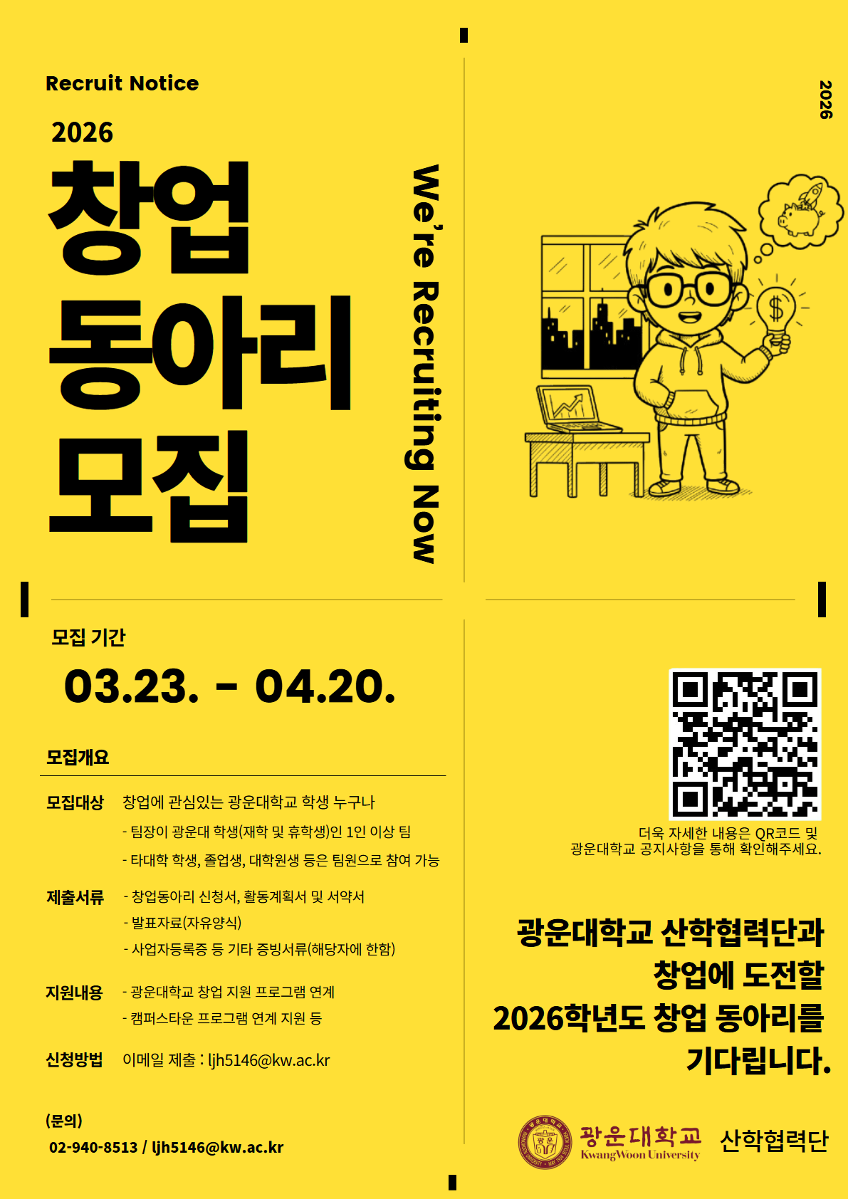 노란색 배경의 포스터로, “2026 창업 동아리 모집” 공고를 안내하고 있다. 상단에는 “Recruit Notice”와 “2026”, 그리고 “We’re Recruiting Now” 문구가 포함되어 있다. 오른쪽에는 안경을 쓴 캐릭터가 전구를 들고 아이디어를 떠올리는 모습의 일러스트가 있다.

모집 기간은 2026년 3월 23일부터 4월 20일까지이다.

모집 대상은 창업에 관심 있는 광운대학교 학생으로, 팀장은 광운대학교 재학생 또는 휴학생이어야 하며 1인 이상 팀으로 구성해야 한다. 타 대학 학생, 졸업생, 대학원생도 팀원으로 참여 가능하다.

제출 서류는 창업동아리 신청서, 활동계획서 및 서약서, 발표자료(자유양식), 사업자등록증 등 기타 증빙서류(해당자에 한함)이다.

지원 내용으로는 광운대학교 창업 지원 프로그램 및 캠퍼스타운 프로그램 연계 지원이 포함된다.

신청 방법은 이메일 제출이며, 문의 연락처(전화번호와 이메일 주소)가 안내되어 있다.

오른쪽 하단에는 자세한 내용을 확인할 수 있는 QR코드가 있으며, “광운대학교 산학협력단과 창업에 도전할 2026학년도 창업 동아리를 기다립니다”라는 문구와 함께 광운대학교 산학협력단 명칭과 로고가 표시되어 있다.