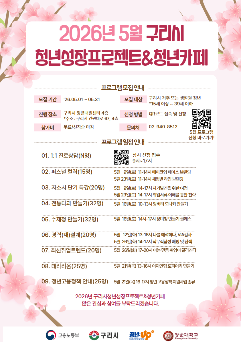 2026년 5월 구리시 청년성장프로젝트&청년카페
▣ 프로그램 모집 안내
모집 기간: '26.05.01 ~ 05.31

모집 대상: 구리시 거주 또는 생활권 청년 (*15세 이상 ~ 39세 이하)

진행 장소: 구리시 청년내일센터 4층 (*주소 : 구리시 건원대로 67, 4층)

신청 방법: QR코드 접속 및 신청 (5월 프로그램 신청 바로가기!)

참가비: 무료/선착순 마감

문의처: 02-940-8512

▣ 프로그램 일정 안내
1:1 진로상담(N명): 상시 신청 접수 (9시~17시)

퍼스널 컬러(15명)

5월 9일(토) 11-14시 메이크업 페이스 브랜딩

5월 23일(토) 11-14시 체형별 라인 브랜딩

자소서 단기 특강(20명)

5월 9일(토) 14-17시 자기발견을 위한 여정

5월 23일(토) 14-17시 취업서류 이해를 통한 전략

전통다과 만들기(32명): 5월 16일(토) 10-13시 앙버터 모나카 만들기

수제청 만들기(32명): 5월 16일(토) 14-17시 장미청 만들기 클래스

경력(재)설계(20명)

5월 12일(화) 13-16시 나를 해석하다, VIA검사

5월 26일(화) 14-17시 직무적합성 매핑 및 탐색

최신취업트렌드(20명): 5월 26일(화) 17-20시 아는 만큼 취업이 달라진다

테라리움(25명): 5월 21일(목) 13-16시 이끼인형 토피어리 만들기

청년고용정책 안내(25명): 5월 20일(목) 16-17시 청년 고용정책지원사업 종류

2026년 구리시청년성장프로젝트&청년카페 많은 관심과 참여를 부탁드리겠습니다.