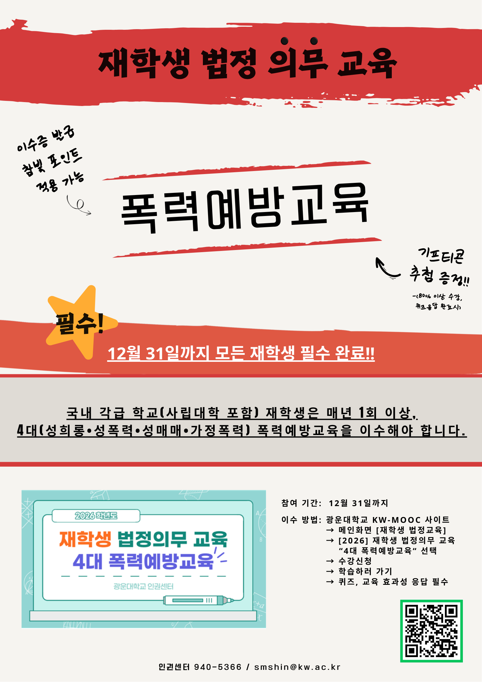 안녕하세요, 광운대학교 인권센터입니다.

우리 대학은 「양성평등기본법」 제31조, 「성폭력방지 및 피해자보호 등에 관한 법률」 제5조, 「성매매방지 및 피해자보호 등에 관한 법률」 제5조, 「가정폭력방지 및 피해자보호 등에 관한 법률」 제4조의3에 따라
모든 재학생이 매년 1회 이상 4대 폭력예방교육(성희롱·성폭력·성매매·가정폭력 예방)을 이수해야 합니다. (전국 대학 공통 적용)

이에 따라 2026년도 재학생 폭력예방교육을 아래와 같이 안내드립니다.

폭력예방교육 이수는 단순한 형식적 절차가 아닌,
모든 구성원이 안전하고 존중받는 대학문화를 함께 만들어가기 위한 법정 의무교육입니다.
재학생 여러분의 적극적인 참여를 부탁드립니다.

■ 교육 안내
교육 대상: 광운대학교 전체 재학생
교육 기간: 2026년 5월 1일 ~ 12월 31일
수강 방법:
KW-MOOC 접속 → [재학생 법정의무교육] → [2026 폭력예방교육] → 온라인 강의 수강
이수 기준:
강의 80% 이상 수강 + 효과성 조사 및 퀴즈 참여
(이수 완료 시 자동으로 이수증 확인 가능)

* 행사 참여 신청시, 추첨을 통해 기프티콘 지급.

■ 수강 링크
폭력예방교육: https://vvd.bz/bhjy
KW-MOOC 사이트: https://kwmooc.kw.ac.kr/

■ 유의사항
본 교육은 법정 의무교육입니다.
교육대학원생은 [교육대학원] 전용 의무교육을 이수하셔야 합니다.
외부 기관에서 이수한 경우, 수료증 제출 시 인정 가능합니다.
원활한 수강을 위해 PC 및 크롬 브라우저 사용을 권장드립니다.

■ 문의
인권센터 02-940-5366 / smshin@kw.ac.kr

모든 구성원이 서로를 존중하고, 안전한 대학문화를 함께 만들어갈 수 있도록
여러분의 적극적인 참여를 부탁드립니다.

감사합니다.

-광운대학교 인권센터-